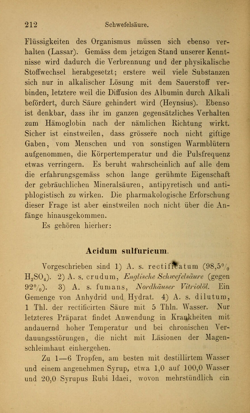 Flüssigkeiten des Organismus müssen sich ebenso ver- halten (Lassar). Gemäss dem jetzigen Stand unserer Kennt- nisse wird dadurch die Verbrennung und der physikalische Stoffwechsel herabgesetzt; erstere weil viele Substanzen sich nur in alkalischer Lösung mit dem Sauerstoff ver- binden, letztere weil die Diffusion des Albumin durch Alkali befördert, durch Säure gehindert wird (Heynsius). Ebenso ist denkbar, dass ihr im ganzen gegensätzliches Verhalten zum Hämoglobin nach der nämlichen Richtung wirkt. Sicher ist einstweilen, dass grössere noch nicht giftige Gaben, vom Menschen und von sonstigen Warmblütern aufgenommen, die Körpertemperatur und die Pulsfrequenz etwas verringern. Es beruht wahrscheinlich auf alle dem die erfahrungsgemäss schon lange gerühmte Eigenschaft der gebräuchlichen Mineralsäuren, antipyretisch und anti- phlogistisch zu wirken. Die pharmakologische Erforschung dieser Frage ist aber einstweilen noch nicht über die An- fänge hinausgekommen. Es gehören hierher: Acidum sulfuricum. Vorgeschrieben sind 1) A. s. rectifrcatum (98,5% H2S04). 2) A. s. erudum, Englische Schwefelsäure (gegen 92%). 3) A. s. f um ans, Nordhäuser Vitriolöi. Ein Gemenge von Anhydrid und Hydrat. 4) A. s. dilutum, 1 Thl. der rectificirten Säure mit 5 Thln. Wasser. Nur letzteres Präparat findet Anwendung in Krankheiten mit andauernd hoher Temperatur und bei chronischen Ver- dauungsstörungen, die nicht mit Läsionen der Magen- schleimhaut einhergehen. Zu 1—6 Tropfen, am besten mit destillirtem Wasser und einem angenehmen Syrup, etwa 1,0 auf 100,0 Wasser und 20,0 Syrupus Rubi Idaei, wovon mehrstündlich ein