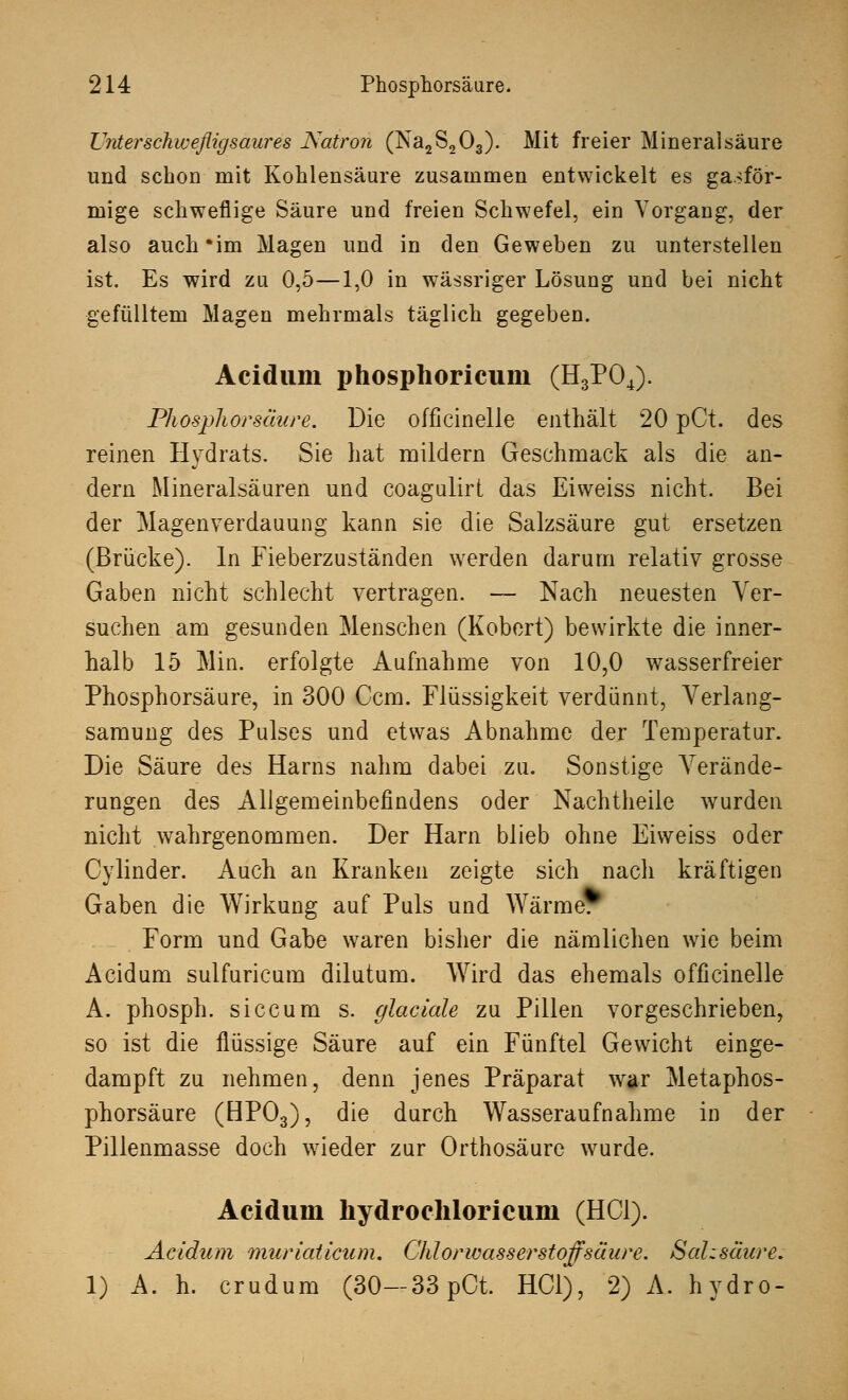 Unterschweßigsaures Natron (Na2S203). Mit freier Mineralsäure und schon mit Kohlensäure zusammen entwickelt es gasför- mige schweflige Säure und freien Schwefel, ein Vorgang, der also auch'im Magen und in den Geweben zu unterstellen ist. Es wird zu 0,5—1,0 in wässriger Lösung und bei nicht gefülltem Magen mehrmals täglich gegeben. Acidum phosphoricum (H3P04). Phospliorsäure. Die officinelle enthält 20 pCt. des reinen Hydrats. Sie hat mildern Geschmack als die an- dern Mineralsäuren und coagulirt das Eiweiss nicht. Bei der Magenverdauung kann sie die Salzsäure gut ersetzen (Brücke). In Fieberzuständen werden darum relativ grosse Gaben nicht schlecht vertragen. — Nach neuesten Ver- suchen am gesunden Menschen (Robert) bewirkte die inner- halb 15 Min. erfolgte Aufnahme von 10,0 wasserfreier Phosphorsäure, in 300 Ccm. Flüssigkeit verdünnt, Verlang- samung des Pulses und etwas Abnahme der Temperatur. Die Säure des Harns nahm dabei zu. Sonstige Verände- rungen des Allgemeinbefindens oder Nachtheile wurden nicht wahrgenommen. Der Harn blieb ohne Eiweiss oder Cylinder. Auch an Kranken zeigte sich nach kräftigen Gaben die Wirkung auf Puls und Wärme. Form und Gabe waren bisher die nämlichen wie beim Acidum sulfuricum dilutum. Wird das ehemals officinelle A. phosph. siccum s. glaciale zu Pillen vorgeschrieben, so ist die flüssige Säure auf ein Fünftel Gewicht einge- dampft zu nehmen, denn jenes Präparat war Metaphos- phorsäure (BP03), die durch Wasseraufnahme in der Pillenmasse doch wieder zur Orthosäurc wurde. Acidum hydrochloricum (HCl). Acidum muriaticum. Chlorwasserstoff säure. Sahsäure. 1) A. h. crudum (30— 33 pCt. HCl), 2) A. hydro-