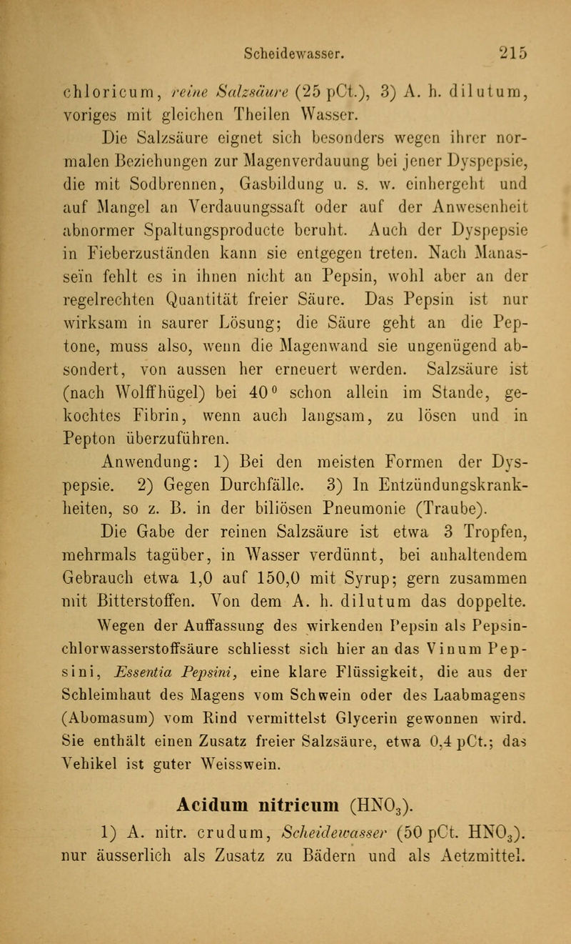 chloricum, reine Salzsäure (25 pCt.), 3) A. h. dilutum, voriges mit gleichen Theilen Wasser. Die Salzsäure eignet sich besonders wegen ihrer nor- malen Beziehungen zur Magenverdauung bei jener Dyspepsie, die mit Sodbrennen, Gasbildung u. s. w. cinhergeht und auf Mangel an Verdauungssaft oder auf der Anwesenheit abnormer Spaltungsproducte beruht. Auch der Dyspepsie in Fieberzuständen kann sie entgegen treten. Nach Manas- sein fehlt es in ihnen nicht an Pepsin, wohl aber an der regelrechten Quantität freier Säure. Das Pepsin ist nur wirksam in saurer Lösung; die Säure geht an die Pep- tone, muss also, wenn die Magenwand sie ungenügend ab- sondert, von aussen her erneuert werden. Salzsäure ist (nach Wolffhügel) bei 40° schon allein im Stande, ge- kochtes Fibrin, wenn auch langsam, zu lösen und in Pepton überzuführen. Anwendung: 1) Bei den meisten Formen der Dys- pepsie. 2) Gegen Durchfälle. 3) In Entzündungskrank- heiten, so z. B. in der biliösen Pneumonie (Traube). Die Gabe der reinen Salzsäure ist etwa 3 Tropfen, mehrmals tagüber, in Wasser verdünnt, bei anhaltendem Gebrauch etwa 1,0 auf 150,0 mit Syrup; gern zusammen mit Bitterstoffen. Von dem A. h. dilutum das doppelte. Wegen der Auffassung des wirkenden Pepsin als Pepsin- chlorwasserstoffsäure schliesst sich hier an das Vinum Pep- sini, Essentia Pepsini, eine klare Flüssigkeit, die aus der Schleimhaut des Magens vom Schwein oder des Laabmagens (Abomasum) vom Rind vermittelst Glycerin gewonnen wird. Sie enthält einen Zusatz freier Salzsäure, etwa 0,4 pCt.; das Vehikel ist guter Weisswein. Aciduin liitricum (HN03). 1) A. nitr. crudum, Scheidewasser (50 pCt. HN03). nur äusserlich als Zusatz zu Bädern und als Aetzmittel.