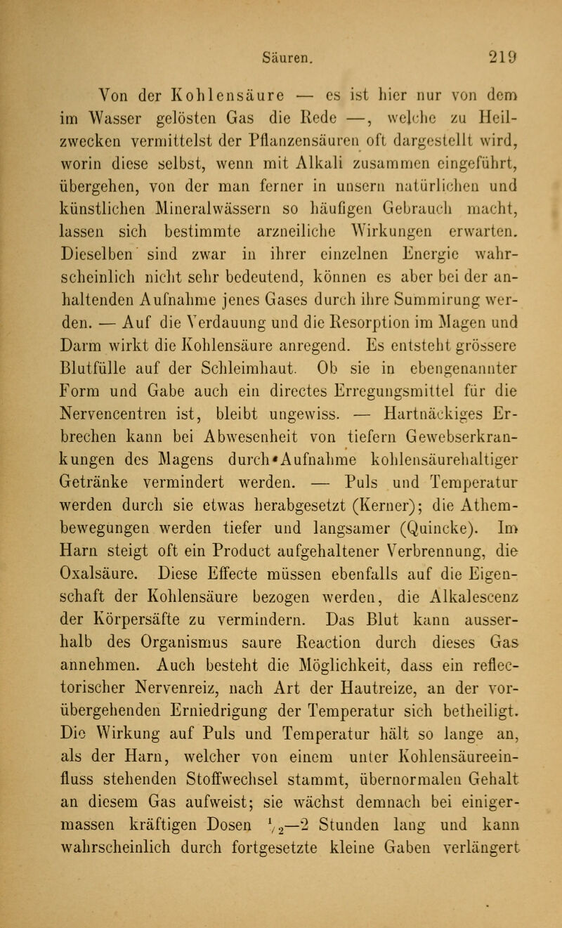 Von der Kohlensäure — es ist hier nur von dem im Wasser gelösten Gas die Rede —, welche zu Heil- zwecken vermittelst der Pflanzensäuren oft dargestellt wird, worin diese selbst, wenn mit Alkali zusammen eingeführt, übergehen, von der man ferner in unsern natürlichen und künstlichen Mineralwässern so häufigen Gebrauch macht, lassen sich bestimmte arzneiliche Wirkungen erwarten. Dieselben sind zwar in ihrer einzelnen Energie wahr- scheinlich nicht sehr bedeutend, können es aber bei der an- haltenden Aufnahme jenes Gases durch ihre Summirung wer- den. — Auf die Verdauung und die Resorption im Magen und Darm wirkt die Kohlensäure anregend. Es entsteht grössere Blutfülle auf der Schleimhaut. Ob sie in obengenannter Form und Gabe auch ein directes Erregungsmittel für die Nervencentren ist, bleibt ungewiss. — Hartnäckiges Er- brechen kann bei Abwesenheit von tiefem Gewebserkran- kungen des Magens durch «Aufnahme kohlensäurehaltiger Getränke vermindert werden. — Puls und Temperatur werden durch sie etwas herabgesetzt (Kerner); die Athem- bewegungen werden tiefer und langsamer (Quincke). Im Harn steigt oft ein Product aufgehaltener Verbrennung, die Oxalsäure. Diese Effecte müssen ebenfalls auf die Eigen- schaft der Kohlensäure bezogen werden, die Alkalescenz der Körpersäfte zu vermindern. Das Blut kann ausser- halb des Organismus saure Reaction durch dieses Gas annehmen. Auch besteht die Möglichkeit, dass ein reflec- torischer Nervenreiz, nach Art der Hautreize, an der vor- übergehenden Erniedrigung der Temperatur sich betheiligt. Die Wirkung auf Puls und Temperatur hält so lange an, als der Harn, welcher von einem unter Kohlensäureein- fluss stehenden Stoffwechsel stammt, übernormalen Gehalt an diesem Gas aufweist; sie wächst demnach bei einiger- massen kräftigen Dosen l/2—2 Stunden lang und kann wahrscheinlich durch fortgesetzte kleine Gaben verlängert