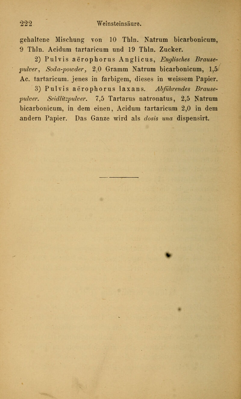 gehaltene Mischung von 10 Thln. Natrum bicarbonicum, 9 Thln. Acidum tartaricum und 19 Thln. Zucker. 2) Pulvis aerophorus Anglicus, Englisches Brause- pulver^ Soda-powder, 2.0 Gramm Natrum bicarbonicum, 1,5J Ac. tartaricum. jenes in farbigem, dieses in weissem Papier. 3) Pulvis aerophorus laxans. Abführendes Brause- pulver. Seidlitzpulver. 7,5 Tartarus natronatus, 2,5 Natrum bicarbonicum, in dem einen, Acidum tartaricum 2,0 in dem andern Papier. Das Ganze wird als dosis una dispensirt.