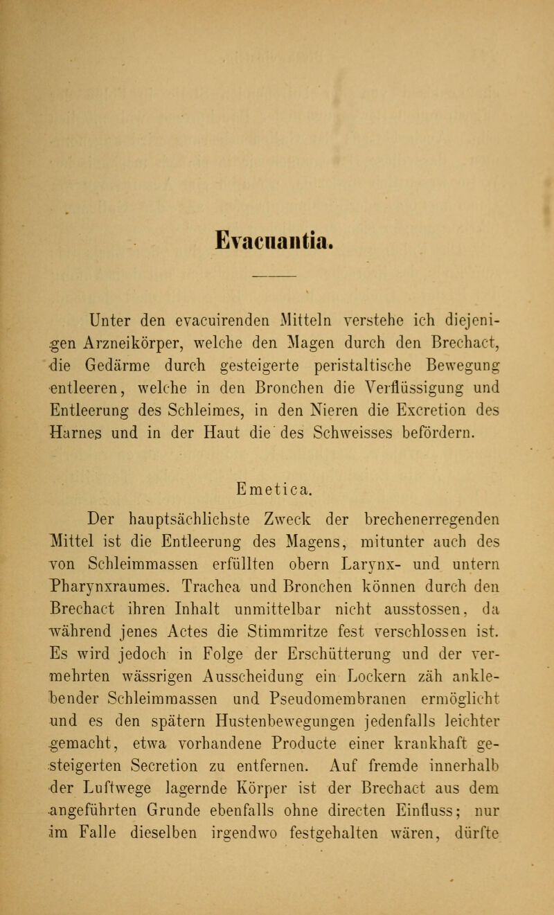 Evaciiantia. Unter den evacuirenden Mitteln verstehe ich diejeni- gen Arzneikörper, welche den Magen durch den Brechact, ■die Gedärme durch gesteigerte peristaltische Bewegung entleeren, welche in den Bronchen die Verflüssigung und Entleerung des Schleimes, in den Nieren die Excretion des Harnes und in der Haut die des Schweisses befördern. Emetica. Der hauptsächlichste Zweck der brechenerregenden Mittel ist die Entleerung des Magens, mitunter auch des von Schleimmassen erfüllten obern Larynx- und untern Pharynxraumes. Trachea und Bronchen können durch den Brechact ihren Inhalt unmittelbar nicht ausstossen, da während jenes Actes die Stimmritze fest verschlossen ist. Es wird jedoch in Folge der Erschütterung und der ver- mehrten wässrigen Ausscheidung ein Lockern zäh ankle- bender Schleimmassen und Pseudomembranen ermöglicht und es den spätem Hustenbewegungen jedenfalls leichter gemacht, etwa vorhandene Producte einer krankhaft ge- steigerten Secretion zu entfernen. Auf fremde innerhalb der Luftwege lagernde Körper ist der Brechact aus dem •angeführten Grunde ebenfalls ohne directen Einfluss; nur im Falle dieselben irgendwo festgehalten wären, dürfte