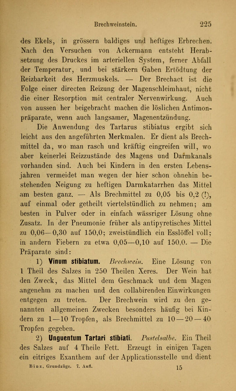 des Ekels, in grössern baldiges und heftiges Erbrechen. Nach den Versuchen von Ackermann entsteht Herab- setzung des Druckes im arteriellen System, ferner Abfall der Temperatur, und bei stärkern Gaben Ertödtung der Reizbarkeit des Herzmuskels. — Der Brechact ist die Folge einer directen Reizung der Magenschleimhaut, nicht die einer Resorption mit centraler Nervenwirkung. Auch von aussen her beigebracht machen die löslichen Antimon- präparate, wenn auch langsamer, Magenentzündung. Die Anwendung des Tartarus stibiatus ergibt sich leicht aus den angeführten Merkmalen. Er dient als Brech- mittel da, wo man rasch und kräftig eingreifen will, wo aber keinerlei Reizzustände des Magens und Darmkanals vorhanden sind. iVuch bei Kindern in den ersten Lebens- jahren vermeidet man wegen der hier schon ohnehin be- stehenden Neigung zu heftigen Darmkatarrhen das Mittel am besten ganz. — Als Brechmittel zu 0,05 bis 0,2 (!), auf einmal oder getheilt viertelstündlich zu nehmen; am besten in Pulver oder in einfach wässriger Lösung ohne Zusatz. In der Pneumonie früher als antipyretisches Mittel zu 0,06—0,30 auf 150,0; zweistündlich ein Esslöffel voll; in andern Fiebern zu etwa 0,05—0,10 auf 150,0. — Die Präparate sind: 1) Yinum Stibiatum. Brechwein. Eine Lösung von 1 Theil des Salzes in 250 Theilen Xeres. Der Wein hat den Zweck, das Mittel dem Geschmack und dem Magen angenehm zu machen und den collabirenden Einwirkungen entgegen zu treten. Der Brechwein wird zu den ge- nannten allgemeinen Zwecken besonders häufig bei Kin- dern zu 1 —10 Tropfen, als Brechmittel zu 10 — 20 — 40 Tropfen gegeben. 2) Unguentum Tartari stibiati. Pustelsalbe. Ein Theil des Salzes auf 4 Theile Fett. Erzeugt in einigen Tagen ein eitriges Exanthem auf der Applicationsstelle und dient Binz, Grundzüge. 7. Aufl. K