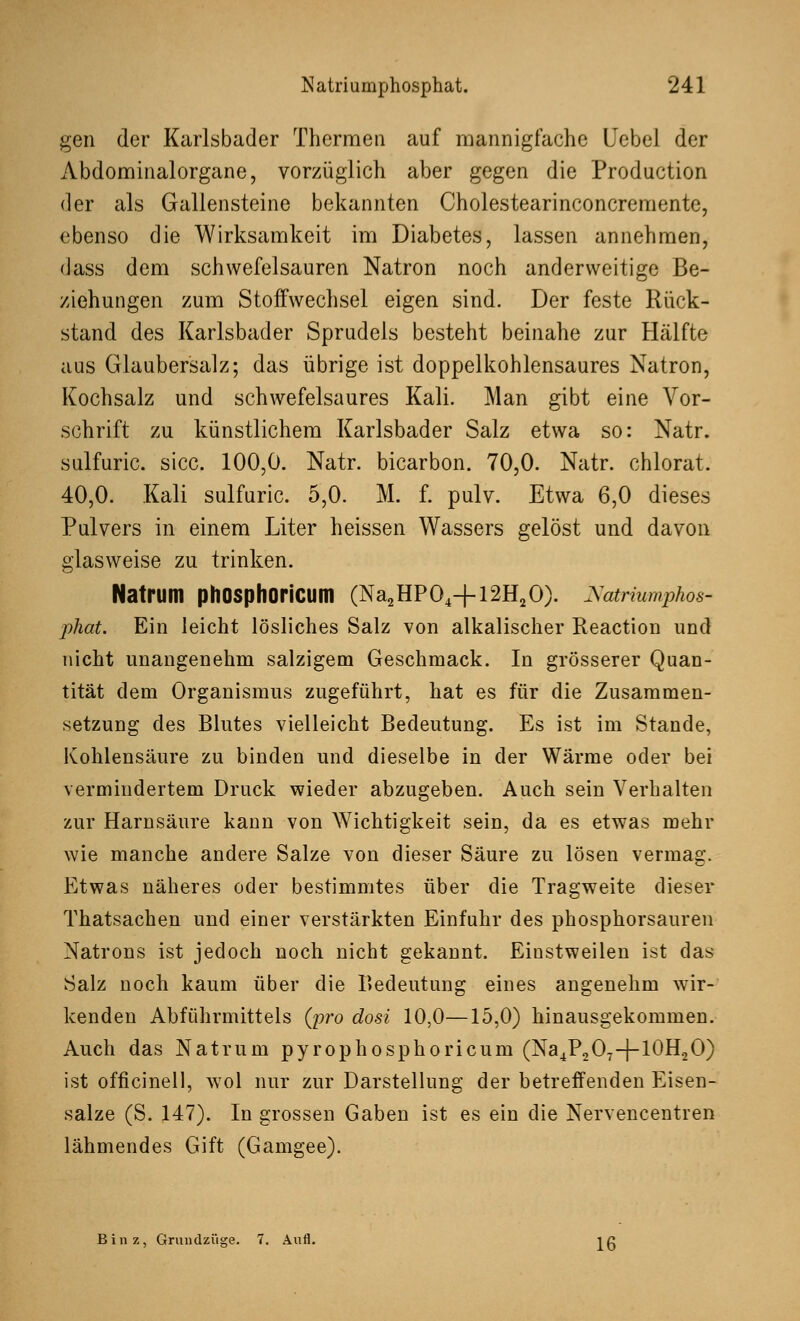 gen der Karlsbader Thermen auf mannigfache Uebel der Abdominalorgane, vorzüglich aber gegen die Production der als Gallensteine bekannten Cholestearinconcremente, ebenso die Wirksamkeit im Diabetes, lassen annehmen, dass dem schwefelsauren Natron noch anderweitige Be- ziehungen zum Stoffwechsel eigen sind. Der feste Rück- stand des Karlsbader Sprudels besteht beinahe zur Hälfte aus Glaubersalz; das übrige ist doppelkohlensaures Natron, Kochsalz und schwefelsaures Kali. Man gibt eine Vor- schrift zu künstlichem Karlsbader Salz etwa so: Natr. sulfuric. sicc. 100,0. Natr. bicarbon. 70,0. Natr. chlorat. 40,0. Kali sulfuric. 5,0. M. f. pulv. Etwa 6,0 dieses Pulvers in einem Liter heissen Wassers gelöst und davon glasweise zu trinken. Natnim phosphoricum (Na2HP04+l2H20). Xatriumphos- phat. Ein leicht lösliches Salz von alkalischer Reaction und nicht unangenehm salzigem Geschmack. In grösserer Quan- tität dem Organismus zugeführt, hat es für die Zusammen- setzung des Blutes vielleicht Bedeutung. Es ist im Stande, Kohlensäure zu binden und dieselbe in der Wärme oder bei vermindertem Druck wieder abzugeben. Auch sein Verhalten zur Harnsäure kann von Wichtigkeit sein, da es etwas mehr wie manche andere Salze von dieser Säure zu lösen vermag. Etwas näheres oder bestimmtes über die Tragweite dieser Thatsachen und einer verstärkten Einfuhr des phosphorsauren Natrons ist jedoch noch nicht gekannt. Einstweilen ist das Salz noch kaum über die Bedeutung eines angenehm wir- kenden Abführmittels (pro dosi 10,0—15,0) hinausgekommen. Auch das Natrum pyrophosphoricum (Na4P2O7-|-10H2O) ist officinell, wol nur zur Darstellung der betreffenden Eisen- salze (S. 147). In grossen Gaben ist es ein die Nervencentren lähmendes Gift (Gamgee). Binz, Grundzüge. 7. Aufl. jß