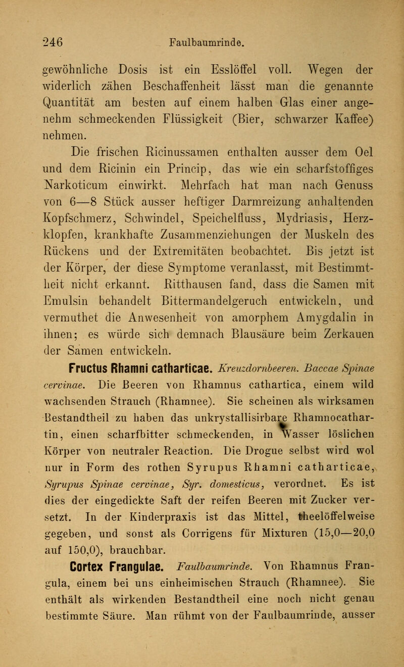 gewöhnliche Dosis ist ein Esslöffel voll. Wegen der widerlich zähen Beschaffenheit lässt man die genannte Quantität am besten auf einem halben Glas einer ange- nehm schmeckenden Flüssigkeit (Bier, schwarzer Kaffee) nehmen. Die frischen Ricinussamen enthalten ausser dem Oel und dem Ricinin ein Princip, das wie ein scharfstoffiges Narkoticum einwirkt. Mehrfach hat man nach Genuss von 6—8 Stück ausser heftiger Darmreizung anhaltenden Kopfschmerz, Schwindel, Speichelfluss, Mydriasis, Herz- klopfen, krankhafte Zusammenziehungen der Muskeln des Rückens und der Extremitäten beobachtet. Bis jetzt ist der Körper, der diese Symptome veranlasst, mit Bestimmt- heit nicht erkannt. Ritthausen fand, dass die Samen mit Emulsin behandelt Bittermandelgeruch entwickeln, und vermuthet die Anwesenheit von amorphem Amygdalin in ihnen; es würde sich demnach Blausäure beim Zerkauen der Samen entwickeln. FrilCtUS Rhamni Cathartl'cae. Kreuzdornbeeren. Baccae Spinae cervinae. Die Beeren von Rhamnus cathartica, einem wild wachsenden Strauch (Rhamnee). Sie scheinen als wirksamen Bestandteil zu haben das unkrystallisirbare Rhamnocathar- tin, einen scharfbitter schmeckenden, in Wasser löslichen Körper von neutraler Reaction. Die Drogue selbst wird wol nur in Form des rothen Syrupus Rhamni catharticae, Syrupus Spinae cervinae, Syr. domesticus, verordnet. Es ist dies der eingedickte Saft der reifen Beeren mit Zucker ver- setzt. In der Kinderpraxis ist das Mittel, fcheelöffelweise gegeben, und sonst als Corrigens für Mixturen (15,0—20,0 auf 150,0), brauchbar. COrteX Frangulae. Faulbaumrinde. Von Rhamnus Fran- gula, einem bei uns einheimischen Strauch (Rhamnee). Sie enthält als wirkenden Bestandtheil eine noch nicht genau bestimmte Säure. Man rühmt von der Faulbaumrinde, ausser