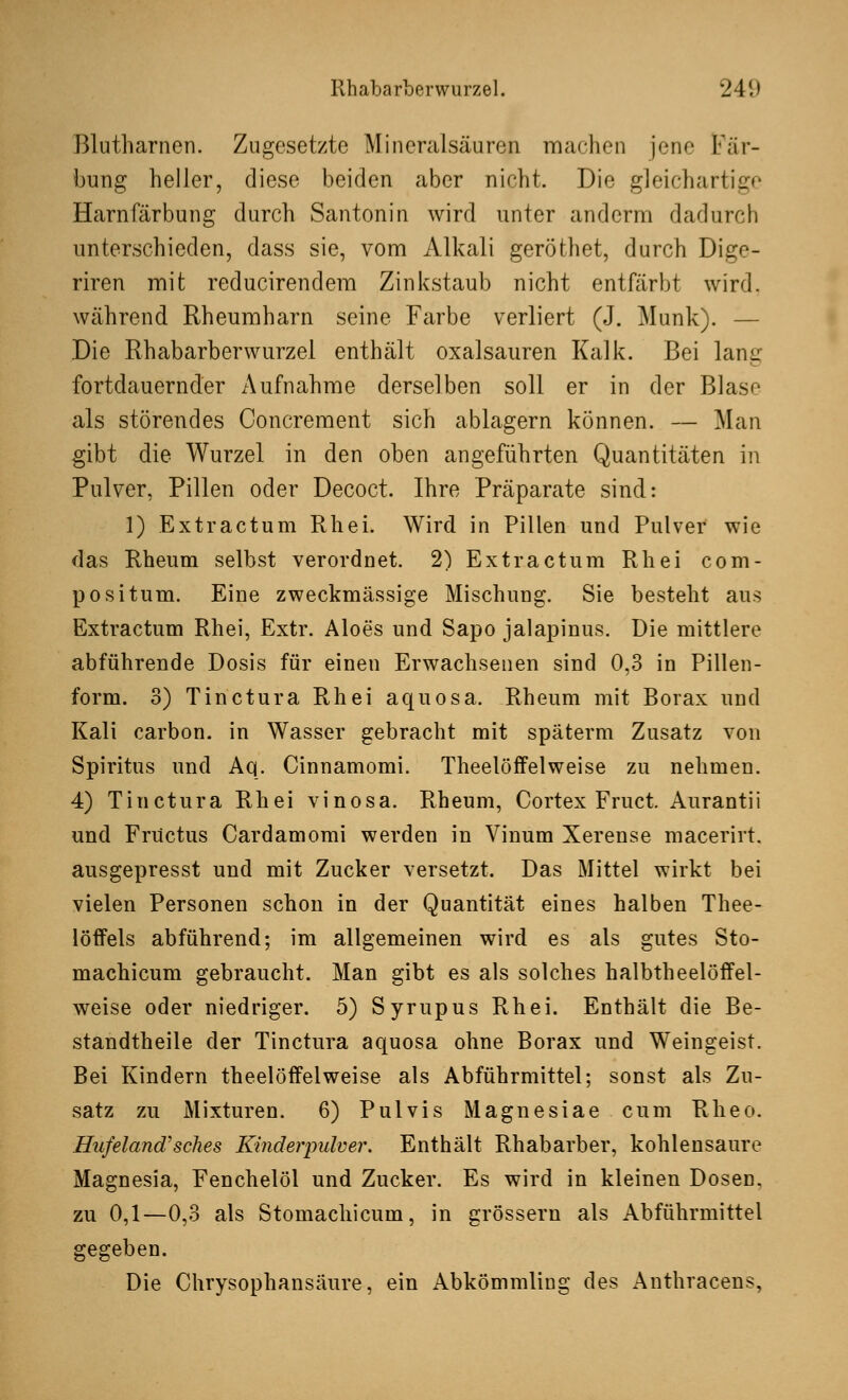 Blutharnen. Zugesetzte Mineralsäuren machen jene Fär- bung heller, diese beiden aber nicht. Die gleichartige Harnfärbung durch Santonin wird unter anderm dadurch unterschieden, dass sie, vom Alkali geröthet, durch Dige- riren mit reducirendem Zinkstaub nicht entfärbt wird, während Rheumharn seine Farbe verliert (J. Munk). — Die Rhabarberwurzel enthält Oxalsäuren Kalk. Bei lanir fortdauernder Aufnahme derselben soll er in der Blase als störendes Concrement sich ablagern können. — Man gibt die Wurzel in den oben angeführten Quantitäten in Pulver, Pillen oder Decoct. Ihre Präparate sind: 1) Extractum Rhei. Wird in Pillen und Pulver wie das Rheum selbst verordnet. 2) Extractum Rhei com- positum. Eine zweckmässige Mischung. Sie besteht aus Extractum Rhei, Extr. Aloes und Sapo jalapinus. Die mittlere abführende Dosis für einen Erwachsenen sind 0,3 in Pillen- form. 3) Tinctura Rhei aquosa. Rheum mit Borax und Kali carbon. in Wasser gebracht mit späterm Zusatz von Spiritus und Aq. Cinnamomi. Theelöffelweise zu nehmen. 4) Tinctura Rhei vinosa. Rheum, Cortex Fruct. Aurantii und Früctus Cardamomi werden in Vinum Xerense macerirt. ausgepresst und mit Zucker versetzt. Das Mittel wirkt bei vielen Personen schon in der Quantität eines halben Thee- löifels abführend; im allgemeinen wird es als gutes Sto- machicum gebraucht. Man gibt es als solches halbtheelöffel- weise oder niedriger. 5) Syrupus Rhei. Enthält die Be- standteile der Tinctura aquosa ohne Borax und Weingeist. Bei Kindern theelöffelweise als Abführmittel; sonst als Zu- satz zu Mixturen. 6) Pulvis Magnesiae cum Rheo. Hufeland''sehes Kinderpulver. Enthält Rhabarber, kohlensaure Magnesia, Fenchelöl und Zucker. Es wird in kleinen Dosen, zu 0,1—0,3 als Stomachicum, in grössern als Abführmittel gegeben. Die Chrysophansäure, ein Abkömmling des Anthracens,