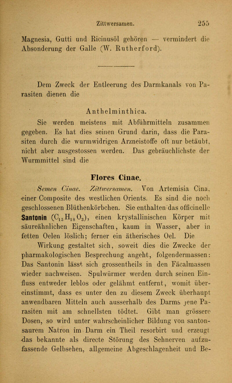 Magnesia, Gutti und Ricinusöl gehören — vermindert die Absonderung der Galle (W. Rutherford). Dem Zweck der Entleerung des Darmkanals von Pa- rasiten dienen die Anthelminthica. Sie werden meistens mit Abführmitteln zusammen gegeben. Es hat dies seinen Grund darin, dass die Para- siten durch die wurmwidrigen Arzneistoffe oft nur betäubt, nicht aber ausgestossen werden. Das gebräuchlichste der Wurmmittel sind die Flores Cinae. Semen Cinae. Zittwersamen. Von Artemisia Cina. •einer Composite des westlichen Orients. Es sind die noch geschlossenen Blüthenkörbchen. Sie enthalten das officinelle Santonin (G13H1803), einen kristallinischen Körper mit säureähnlichen Eigenschaften, kaum in Wasser, aber in fetten Oelen löslich; ferner ein ätherisches Oel. Die Wirkung gestaltet sich, soweit dies die Zwecke der pharmakologischen Besprechung angeht, folgendermassen: Das Santonin lässt sich grossentheils in den Fäcalmassen wieder nachweisen. Spulwürmer werden durch seinen Ein- ■fluss entweder leblos oder gelähmt entfernt, womit über- einstimmt, dass es unter den zu diesem Zweck überhaupt anwendbaren Mitteln auch ausserhalb des Darms jene Pa- rasiten mit am schnellsten tödtet. Gibt man grössere Dosen, so wird unter wahrscheinlicher Bildung von santon- saurem Natron im Darm ein Theil resorbirt und erzeugt •das bekannte als directe Störung des Sehnerven aufzu- fassende Gelbsehen, allgemeine Abgeschlagenheit und Be-