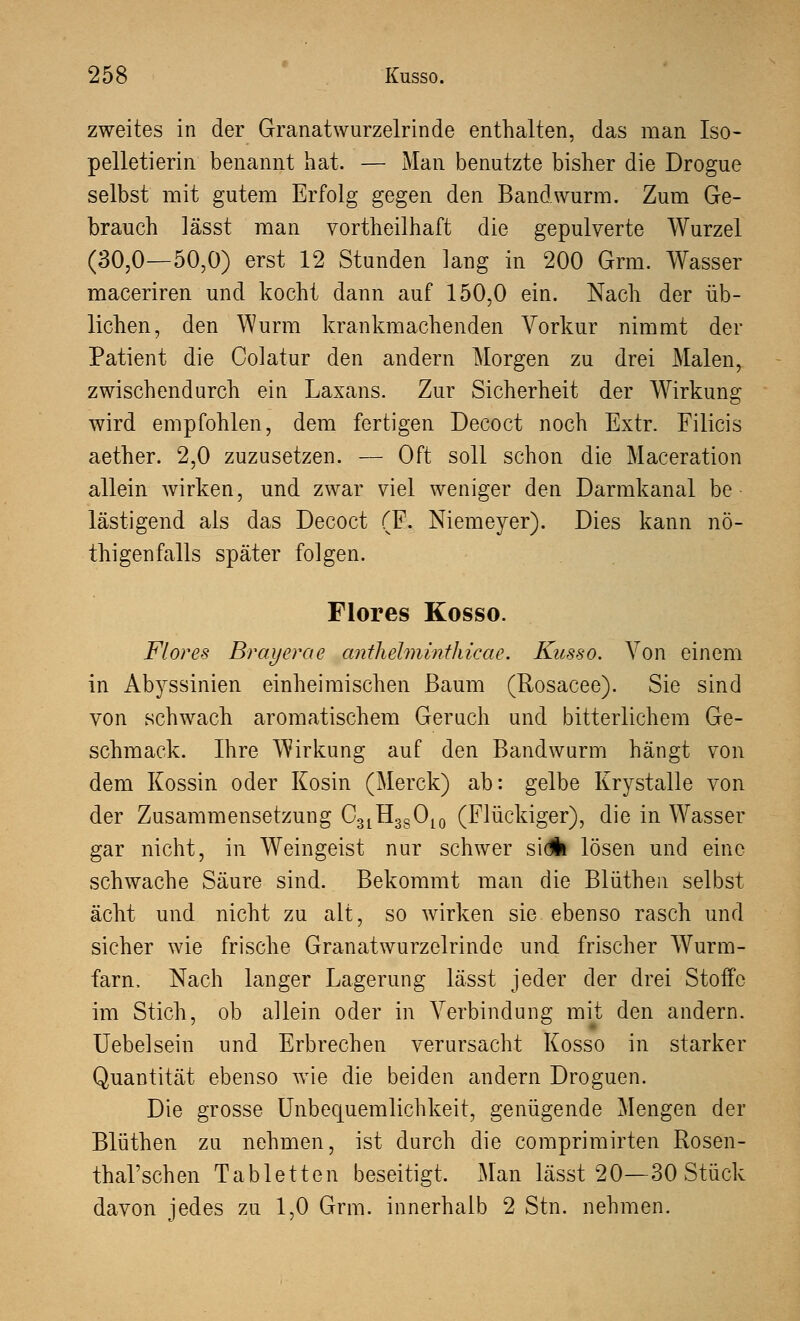 zweites in der Granatwurzelrinde enthalten, das man Iso pelletierin benannt hat. — Man benutzte bisher die Drogue selbst mit gutem Erfolg gegen den Bandwurm. Zum Ge- brauch lässt man vortheilhaft die gepulverte Wurzel (30,0—50,0) erst 12 Stunden lang in 200 Grm. Wasser maceriren und kocht dann auf 150,0 ein. Nach der üb- lichen, den Wurm krankmachenden Vorkur nimmt der Patient die Colatur den andern Morgen zu drei Malen, zwischendurch ein Laxans. Zur Sicherheit der Wirkung wird empfohlen, dem fertigen Decoct noch Extr. Filicis aether. 2,0 zuzusetzen. — Oft soll schon die Maceration allein wirken, und zwar viel weniger den Darmkanal be lästigend als das Decoct (F. Niemeyer). Dies kann nö- thigen falls später folgen. Flores Kosso. Flor es Brayerae anthelminthicae. Kusso. Von einem in Abyssinien einheimischen Baum (Rosacee). Sie sind von schwach aromatischem Geruch und bitterlichem Ge- schmack. Ihre Wirkung auf den Bandwurm hängt von dem Kossin oder Kosin (Merck) ab: gelbe Krystalle von der Zusammensetzung C31H3SO10 (Flückiger), die in Wasser gar nicht, in Weingeist nur schwer sidk lösen und eine schwache Säure sind. Bekommt man die Blüthen selbst acht und nicht zu alt, so wirken sie ebenso rasch und sicher wie frische Granatwurzelrinde und frischer Wurm- farn, Nach langer Lagerung lässt jeder der drei Stoffe im Stich, ob allein oder in Verbindung mit den andern. Uebelsein und Erbrechen verursacht Kosso in starker Quantität ebenso wie die beiden andern Droguen. Die grosse Unbequemlichkeit, genügende Mengen der Blüthen zu nehmen, ist durch die comprimirten Rosen- thal'schen Tabletten beseitigt. Man lässt 20—30 Stück davon jedes zu 1,0 Grm. innerhalb 2 Stn. nehmen.