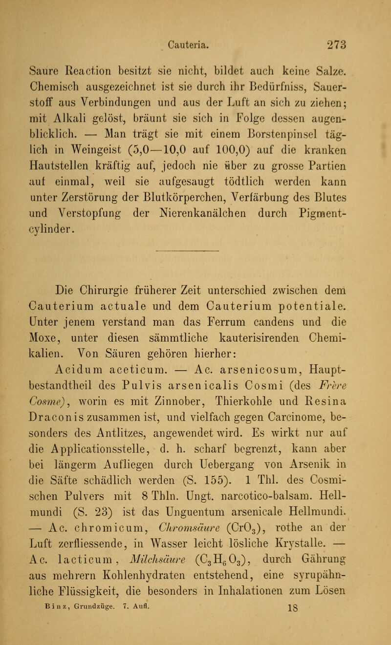 Saure Reaction besitzt sie nicht, bildet auch keine Salze. Chemisch ausgezeichnet ist sie durch ihr Bedürfniss, Sauer- stoff aus Verbindungen und aus der Luft an sich zu ziehen; mit Alkali gelöst, bräunt sie sich in Folge dessen augen- blicklich. — Man trägt sie mit einem Borstenpinsel täg- lich in Weingeist (5,0—10,0 auf 100,0) auf die kranken Hautstellen kräftig auf, jedoch nie über zu grosse Partien auf einmal, weil sie aufgesaugt tödtlich werden kann unter Zerstörung der Blutkörperchen, Verfärbung des Blutes und Verstopfung der Nierenkanälchen durch Pigment- cylinder. Die Chirurgie früherer Zeit unterschied zwischen dem Cauterium actuale und dem Cauterium potentiale. Unter jenem verstand man das Ferrum candens und die Moxe, unter diesen sämmtliche kauterisirenden Chemi- kalien. Von Säuren gehören hierher: Acidum aceticum. — Ac. arsenicosum, Haupt- bestandteil des Pulvis arsenicalis Cosmi (des Frere Cosme), worin es mit Zinnober, Thierkohle und Resina Draconis zusammen ist, und vielfach gegen Carcinome, be- sonders des Antlitzes, angewendet wird. Es wirkt nur auf die Applicationsstelle, d. h. scharf begrenzt, kann aber bei längerm Aufliegen durch Uebergang von Arsenik in die Säfte schädlich werden (S. 155). 1 Thl. des Cosmi- schen Pulvers mit 8 Thln. Ungt. narcotico-balsam. Hell- mundi (S. 23) ist das Unguentum arsenicale Hellmundi. — Ac. chromicum, Chromsäure (Cr03), rothe an der Luft zerfliessende, in Wasser leicht lösliche Krystalle. — A c. 1 a ct i cu m , Milchsäure (C3 H6 03), durch Gährung aus mehrern Kohlenhydraten entstehend, eine syrupähn- liche Flüssigkeit, die besonders in Inhalationen zum Lösen Bin/, Grundzüge. 7. Aufl. Jg