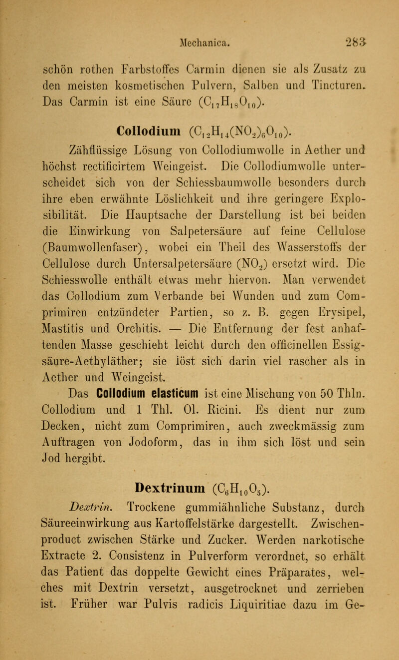 schön rothcn Farbstoffes Carmin dienen sie als Zusatz zu den meisten kosmetischen Pulvern, Salben und Tincturem Das Carmin ist eine Säure (C17H18Ol0). Collodium (CI2H14(NO,)ßO10). Zähflüssige Lösung von Collodiumwolle in Aether und höchst rectificirtem Weingeist. Die Collodiumwolle unter- scheidet sich von der Schiessbaumwolle besonders durch ihre eben erwähnte Löslichkeit und ihre geringere Explo- sibilität. Die Hauptsache der Darstellung ist bei beiden die Einwirkung von Salpetersäure auf feine Cellulose (Baumwollenfaser), wobei ein Theil des Wasserstoffs der Cellulose durch Untersalpetersäure (N02) ersetzt wird. Die Schiesswolle enthält etwas mehr hiervon. Man verwendet das Collodium zum Verbände bei Wunden und zum Com- primiren entzündeter Partien, so z. B. gegen Erysipel, Mastitis und Orchitis. — Die Entfernung der fest anhaf- tenden Masse geschieht leicht durch den officinellen Essig- säure- Aethyläther; sie löst sich darin viel rascher als in Aether und Weingeist. Das Collodium elasticum ist eine Mischung von 50 Thln. Collodium und 1 Thl. Ol. Ricini. Es dient nur zum Decken, nicht zum Comprimiren, auch zweckmässig zum Auftragen von Jodoform, das in ihm sich löst und sein Jod hergibt. Dextrinum (C6H10O3). Dextrin. Trockene gummiähnliche Substanz, durch Säureeinwirkung aus Kartoffelstärke dargestellt. Zwischen- produkt zwischen Stärke und Zucker. Werden narkotische Extracte 2. Consistenz in Pulverform verordnet, so erhält das Patient das doppelte Gewicht eines Präparates, wel- ches mit Dextrin versetzt, ausgetrocknet und zerrieben ist. Früher war Pulvis radicis Liquiritiae dazu im Ge-