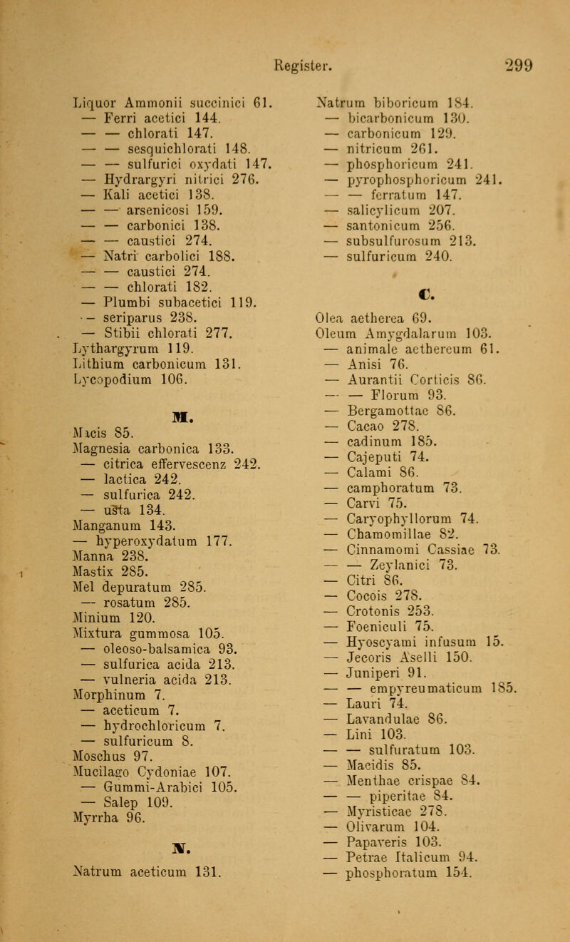 Liquor Ammonii succinici 61. — Ferri acetici 144. chlorati 147. — — sesquichlorati 148. — — sulfurici oxydati 147. — Hydrargyri nilrici 276. — Kali acetici 138. — — arsenicosi 159. — — carbonici 138. — — caustici 274. — Natri carbolici 188. — — caustici 274. chlorati 182. — Plumbi subacetici 119. • - seriparus 238. — Stibii chlorati 277. Lythargyrum 119. Lithium carbonicum 131. Lycopodium 106. Micis 85. Magnesia carbonica 133. — citrica effervescenz 242. — lactica 242. — sulfurica 242. — uäta 134. Manganum 143. — hyperoxydatum 177. Manna 238. Mastix 285. Mel depuratum 285. — rosatum 285. Minium 120. Mixtura gummosa 105. — oleoso-balsamica 93. — sulfurica acida 213. — vulneria acida 213. Morphinum 7. — aceticum 7. — hydrochloricum 7. — sulfuricum 8. Moschus 97. Mucilago Cydoniae 107. — Gummi-Arabici 105. — Salep 109. Myrrha 96. ]V. Natrum aceticum 131. Natrum biboricum IM — bicarbonicum 130. — carbonicum 129. — nitricum 261. — phosphoricum 241. — pyrophosphoricum 241. — — fcrratum 147. — salicylicum 207. — santonicum 256. — subsulfurosum 213. — sulfuricum 240. €. Olea aetherea 69. Oleum Amygdalarum 103. — animalc aetbereum 61. — Anisi 76. — Aurantii Corticis 86. Florum 93. — Bergamottac 86. — Cacao 278. — cadinum 185. — Cajeputi 74. — Calami 86. — camphoratum 73. — Carvi 75. — Caryophyllorum 74. — Chamomillae 82. — Cinnamomi Cassiae 73. — — Zeylanici 73. — Citri 86. — Cocois 278. — Crotonis 253. — Foeniculi 75. — Hyoscyami infusum 15. — Jecoris Aselli 150. — Juniperi 91. — — empyreumaticum 185. — Lauri 74. — Lavandulae 86. — Lini 103. — — sulfuratum 103. — Macidis 85. — Menthae crispae 84. — — piperitae 84. — Myristicae 278. — Olivarum 104. — Papaveris 103. — Petrae Italicum 94. — phosphoratum 154.