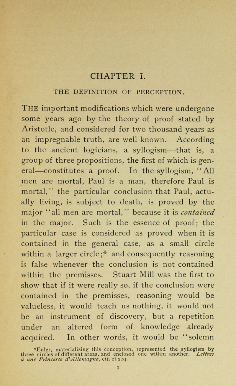 THE DEFINITION OF PERCEPTION. The important modifications which were undergone some years ago by the theory of proof stated by Aristotle, and considered for two thousand years as an impregnable truth, are well known. According to the ancient logicians, a syllogism—that is, a group of three propositions, the first of which is gen- eral—constitutes a proof. In the syllogism, All men are mortal, Paul is a man, therefore Paul is mortal, the particular conclusion that Paul, actu- ally living, is subject to death, is proved by the major all men are mortal, because it is contained in the major. Such is the essence of proof; the particular case is considered as proved when it is contained in the general case, as a small circle within a larger circle;* and consequently reasoning is false whenever the conclusion is not contained within the premisses. Stuart Mill was the first to show that if it were really so, if the conclusion were contained in the premisses, reasoning would be valueless, it would teach us nothing, it would not be an instrument of discovery, but a repetition under an altered form of knowledge already acquired. In other words, it would be solemn *Euler, materializing this conception, represented the syllogism by three circles of different areas, and enclosed one within another. Leltres a tine Princesse d'Allemagnl, ciii et seq.