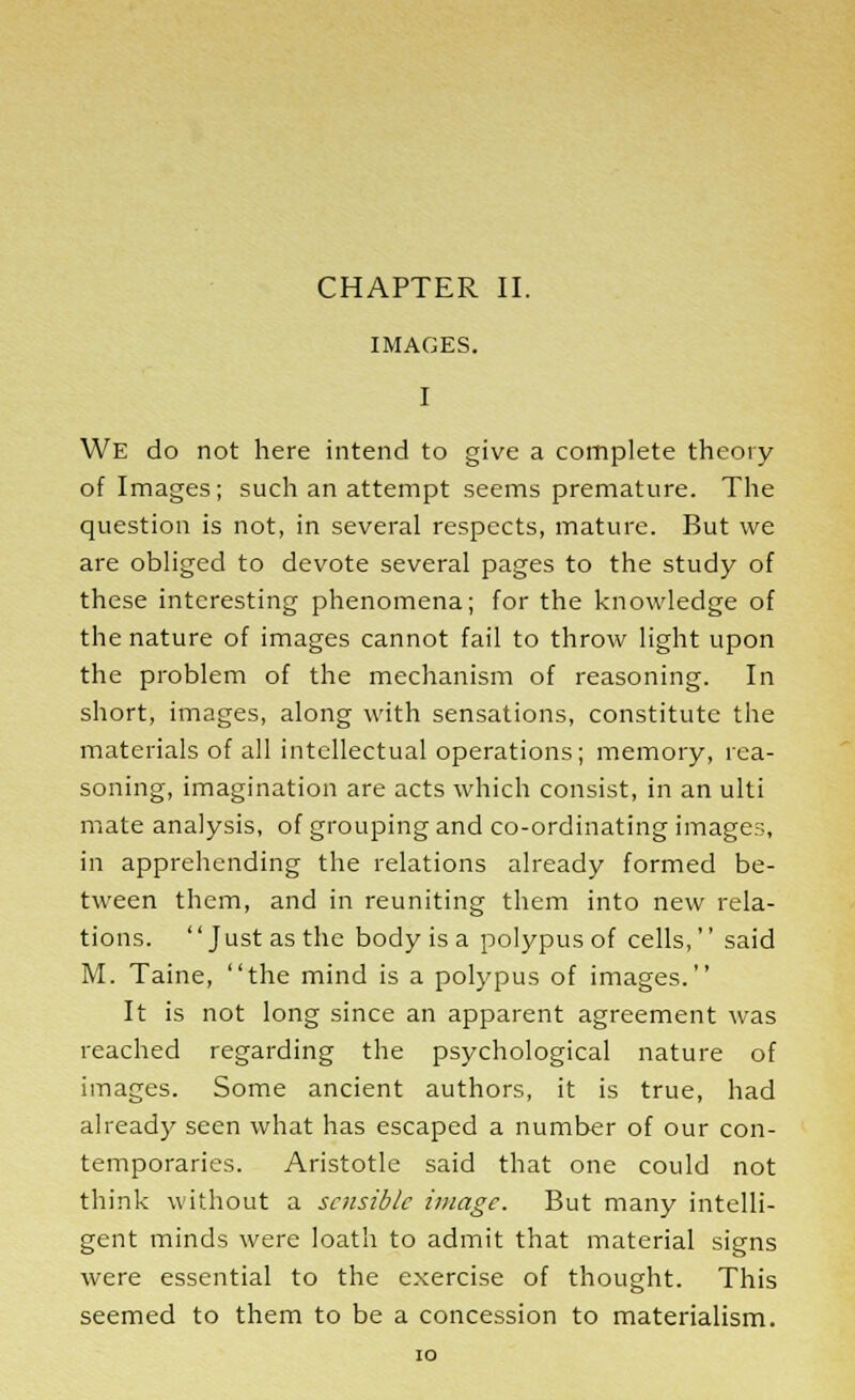 CHAPTER II. IMAGES. I We do not here intend to give a complete theory of Images; such an attempt seems premature. The question is not, in several respects, mature. But we are obliged to devote several pages to the study of these interesting phenomena; for the knowledge of the nature of images cannot fail to throw light upon the problem of the mechanism of reasoning. In short, images, along with sensations, constitute the materials of all intellectual operations; memory, rea- soning, imagination are acts which consist, in an ulti mate analysis, of grouping and co-ordinating image;;, in apprehending the relations already formed be- tween them, and in reuniting them into new rela- tions. Just as the body is a polypus of cells, said M. Taine, the mind is a polypus of images. It is not long since an apparent agreement was reached regarding the psychological nature of images. Some ancient authors, it is true, had already seen what has escaped a number of our con- temporaries. Aristotle said that one could not think without a sensible image. But many intelli- gent minds were loath to admit that material signs were essential to the exercise of thought. This seemed to them to be a concession to materialism.