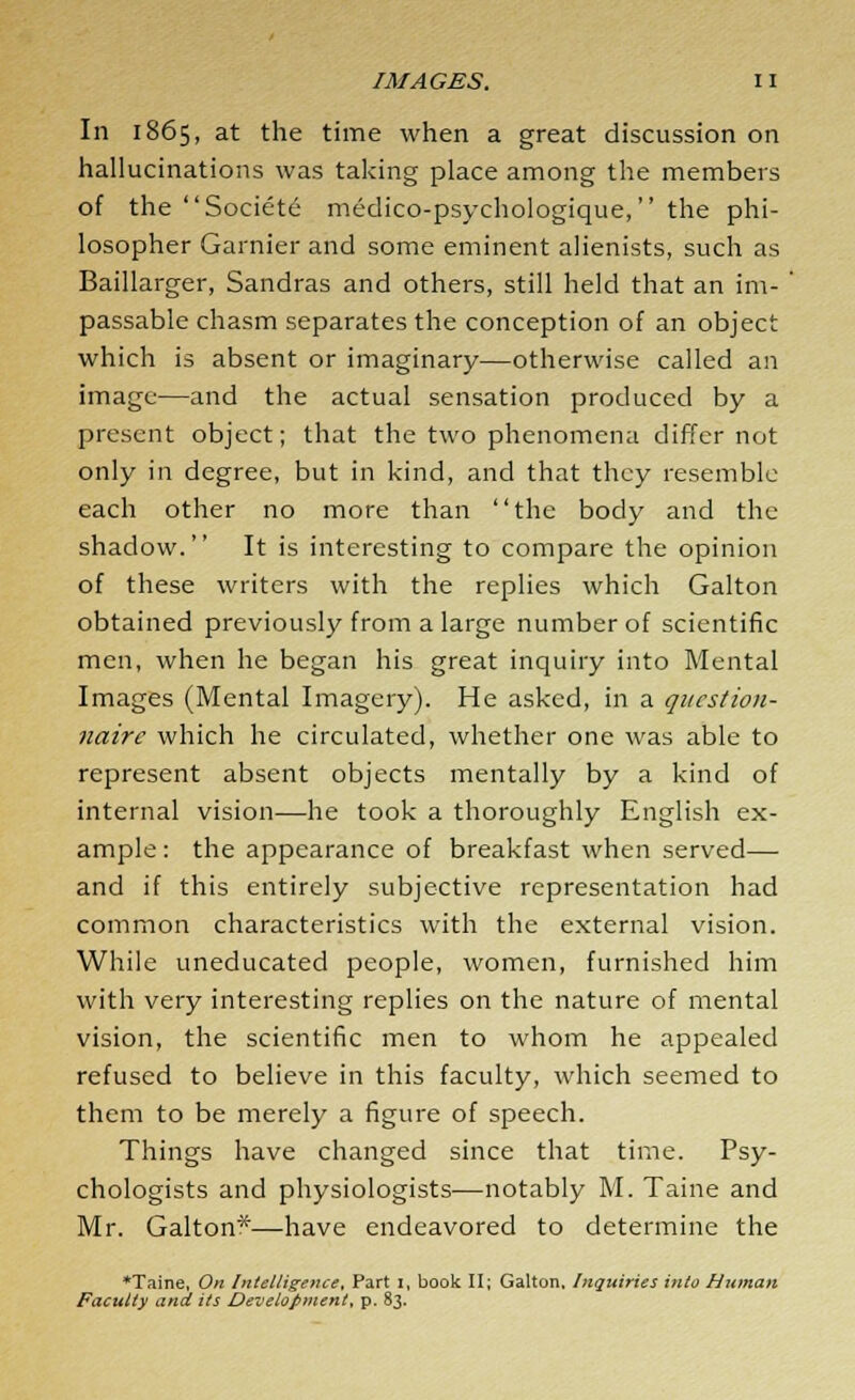 In 1865, at the time when a great discussion on hallucinations was taking place among the members of the Societe medico-psychologique, the phi- losopher Gamier and some eminent alienists, such as Baillarger, Sandras and others, still held that an im- passable chasm separates the conception of an object which is absent or imaginary—otherwise called an image—and the actual sensation produced by a present object; that the two phenomena differ not only in degree, but in kind, and that they resemble each other no more than the body and the shadow. It is interesting to compare the opinion of these writers with the replies which Galton obtained previously from a large number of scientific men, when he began his great inquiry into Mental Images (Mental Imagery). He asked, in a question- naire which he circulated, whether one was able to represent absent objects mentally by a kind of internal vision—he took a thoroughly English ex- ample : the appearance of breakfast when served— and if this entirely subjective representation had common characteristics with the external vision. While uneducated people, women, furnished him with very interesting replies on the nature of mental vision, the scientific men to whom he appealed refused to believe in this faculty, which seemed to them to be merely a figure of speech. Things have changed since that time. Psy- chologists and physiologists—notably M. Taine and Mr. Galton*—have endeavored to determine the *Taine, On Intelligence, Part x, book II; Galton. Inquiries into Human Faculty and its Development, p. 83.