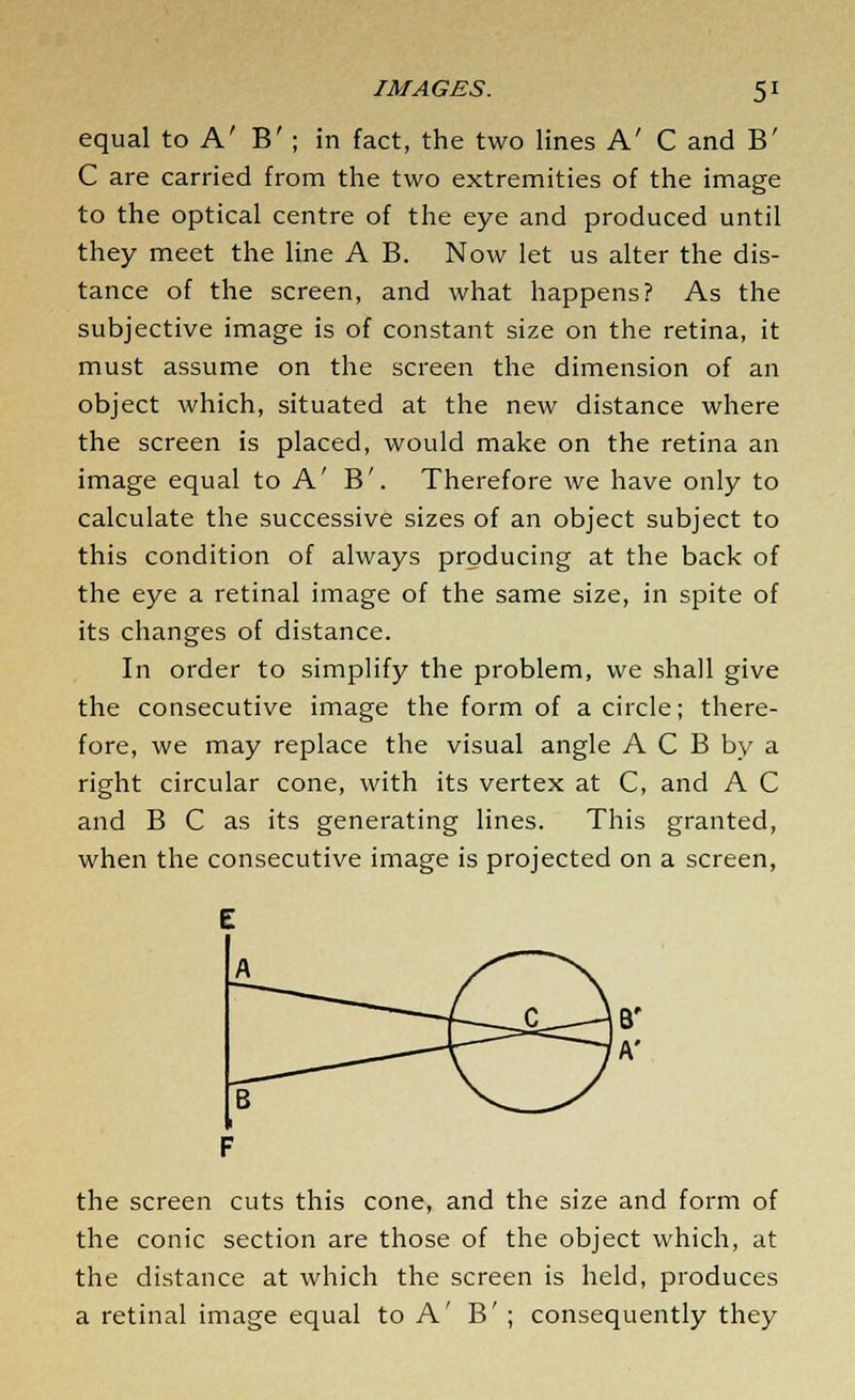 equal to A' B' ; in fact, the two lines A' C and B' C are carried from the two extremities of the image to the optical centre of the eye and produced until they meet the line A B. Now let us alter the dis- tance of the screen, and what happens? As the subjective image is of constant size on the retina, it must assume on the screen the dimension of an object which, situated at the new distance where the screen is placed, would make on the retina an image equal to A' B'. Therefore we have only to calculate the successive sizes of an object subject to this condition of always producing at the back of the eye a retinal image of the same size, in spite of its changes of distance. In order to simplify the problem, we shall give the consecutive image the form of a circle; there- fore, we may replace the visual angle A C B by a right circular cone, with its vertex at C, and A C and B C as its generating lines. This granted, when the consecutive image is projected on a screen, the screen cuts this cone, and the size and form of the conic section are those of the object which, at the distance at which the screen is held, produces a retinal image equal to A' B' ; consequently they