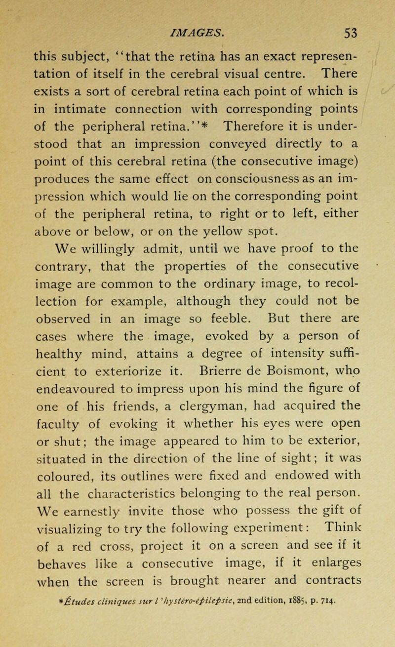 this subject, that the retina has an exact represen- tation of itself in the cerebral visual centre. There exists a sort of cerebral retina each point of which is in intimate connection with corresponding points of the peripheral retina.* Therefore it is under- stood that an impression conveyed directly to a point of this cerebral retina (the consecutive image) produces the same effect on consciousness as an im- pression which would lie on the corresponding point of the peripheral retina, to right or to left, either above or below, or on the yellow spot. We willingly admit, until we have proof to the contrary, that the properties of the consecutive image are common to the ordinary image, to recol- lection for example, although they could not be observed in an image so feeble. But there are cases where the image, evoked by a person of healthy mind, attains a degree of intensity suffi- cient to exteriorize it. Brierre de Boismont, who endeavoured to impress upon his mind the figure of one of his friends, a clergyman, had acquired the faculty of evoking it whether his eyes were open or shut; the image appeared to him to be exterior, situated in the direction of the line of sight; it was coloured, its outlines were fixed and endowed with all the characteristics belonging to the real person. We earnestly invite those who possess the gift of visualizing to try the following experiment: Think of a red cross, project it on a screen and see if it behaves like a consecutive image, if it enlarges when the screen is brought nearer and contracts *Etudes cliniques sur I 'hystero-efilepsie, 2nd edition, iS8>, p. 714-