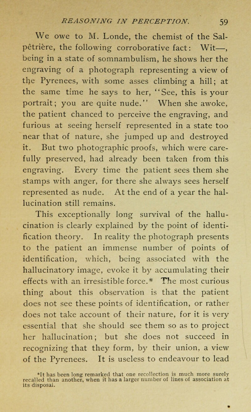 We owe to M. Londe, the chemist of the Sal- petriere, the following corroborative fact: Wit—, being in a state of somnambulism, he shows her the engraving of a photograph representing a view of tl;e Pyrenees, with some asses climbing a hill; at the same time he says to her, See, this is your portrait; you are quite nude. When she awoke, the patient chanced to perceive the engraving, and furious at seeing herself represented in a state too near that of nature, she jumped up and destroyed it. But two photographic proofs, which were care- fully preserved, had already been taken from this engraving. Every time the patient sees them she stamps with anger, for there she always sees herself represented as nude. At the end of a year the hal- lucination still remains. This exceptionally long survival of the hallu- cination is clearly explained by the point of identi- fication theory. In reality the photograph presents to the patient an immense number of points of identification, which, being associated with the hallucinatory image, evoke it by accumulating their effects with an irresistible force.* The most curious thing about this observation is that the patient does not see these points of identification, or rather does not take account of their nature, for it is very essential that she should see them so as to project her hallucination; but she does not succeed in recognizing that they form, by their union, a view of the Pyrenees. It is useless to endeavour to lead *It has been long remarked that one recollection is much more surely recalled than another, when it has a larger number of lines o( association at its disposal.