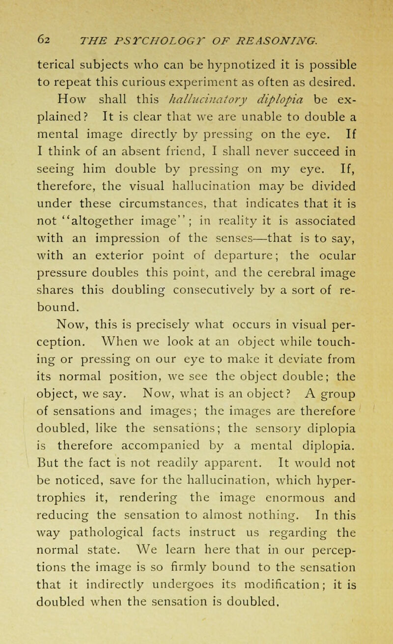 terical subjects who can be hypnotized it is possible to repeat this curious experiment as often as desired. How shall this hallucinatory diplopia be ex- plained? It is clear that we are unable to double a mental image directly by pressing on the eye. If I think of an absent friend, I shall never succeed in seeing him double by pressing on my eye. If, therefore, the visual hallucination may be divided under these circumstances, that indicates that it is not altogether image; in reality it is associated with an impression of the senses—that is to say, with an exterior point of departure; the ocular pressure doubles this point, and the cerebral image shares this doubling consecutively by a sort of re- bound. Now, this is precisely what occurs in visual per- ception. When we look at an object while touch- ing or pressing on our eye to make it deviate from its normal position, we see the object double; the object, we say. Now, what is an object? A group of sensations and images; the images are therefore doubled, like the sensations; the sensory diplopia is therefore accompanied by a mental diplopia. But the fact is not readily apparent. It would not be noticed, save for the hallucination, which hyper- trophies it, rendering the image enormous and reducing the sensation to almost nothing. In this way pathological facts instruct us regarding the normal state. We learn here that in our percep- tions the image is so firmly bound to the sensation that it indirectly undergoes its modification; it is doubled when the sensation is doubled.