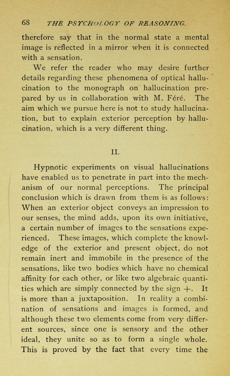 therefore say that in the normal state a mental image is reflected in a mirror when it is connected with a sensation. We refer the reader who may desire further details regarding these phenomena of optical hallu- cination to the monograph on hallucination pre- pared by us in collaboration with M. F6re. The aim which we pursue here is not to study hallucina- tion, but to explain exterior perception by hallu- cination, which is a very different thing. II. Hypnotic experiments on visual hallucinations have enabled us to penetrate in part into the mech- anism of our normal perceptions. The principal conclusion which is drawn from them is as follows: When an exterior object conveys an impression to our senses, the mind adds, upon its own initiative, a certain number of images to the sensations expe- rienced. These images, which complete the knowl- edge of the exterior and present object, do not remain inert and immobile in the presence of the sensations, like two bodies which have no chemical affinity for each other, or like two algebraic quanti- ties which are simply connected by the sign -f-. It is more than a juxtaposition. In reality a combi- nation of sensations and images is formed, and although these two elements come from very differ- ent sources, since one is sensory and the other ideal, they unite so as to form a single whole. This is proved by the fact that every time the