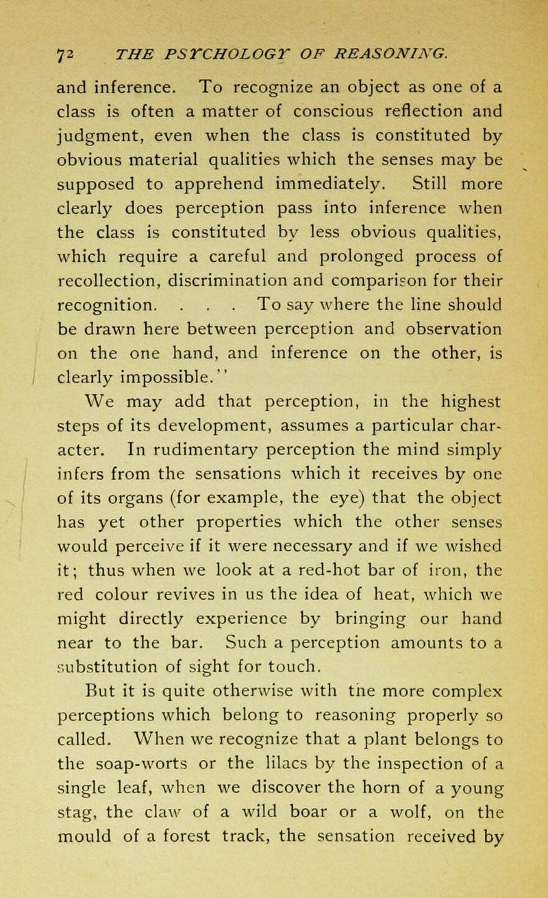 and inference. To recognize an object as one of a class is often a matter of conscious reflection and judgment, even when the class is constituted by obvious material qualities which the senses may be supposed to apprehend immediately. Still more clearly does perception pass into inference when the class is constituted by less obvious qualities, which require a careful and prolonged process of recollection, discrimination and comparison for their recognition. . . . To say where the line should be drawn here between perception and observation on the one hand, and inference on the other, is clearly impossible. We may add that perception, in the highest steps of its development, assumes a particular char- acter. In rudimentary perception the mind simply infers from the sensations which it receives by one of its organs (for example, the eye) that the object has yet other properties which the other senses would perceive if it were necessary and if we wished it; thus when we look at a red-hot bar of iron, the red colour revives in us the idea of heat, which we might directly experience by bringing our hand near to the bar. Such a perception amounts to a substitution of sight for touch. But it is quite otherwise with the more complex perceptions which belong to reasoning properly so called. When we recognize that a plant belongs to the soap-worts or the lilacs by the inspection of a single leaf, when we discover the horn of a young stag, the claw of a wild boar or a wolf, on the mould of a forest track, the sensation received by