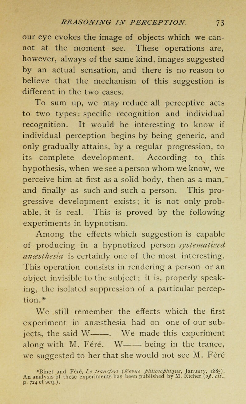 our eye evokes the image of objects which we can- not at the moment see. These operations are, however, always of the same kind, images suggested by an actual sensation, and there is no reason to believe that the mechanism of this suggestion is different in the two cases. To sum up, we may reduce all perceptive acts to two types: specific recognition and individual recognition. It would be interesting to know if individual perception begins by being generic, and only gradually attains, by a regular progression, to its complete development. According to this hypothesis, when we see a person whom we know, we perceive him at first as a solid body, then as a man, and finally as such and such a person. This pro- gressive development exists; it is not only prob- able, it is real. This is proved by the following experiments in hypnotism. Among the effects which suggestion is capable of producing in a hypnotized person systematized ancesthesia is certainly one of the most interesting. This operation consists in rendering a person or an object invisible to the subject; it is, properly speak- ing, the isolated suppression of a particular percep- tion.* We still remember the effects which the first experiment in anaesthesia had on one of our sub- jects, the said W . We made this experiment along with M. Fere. VV being in the trance, we suggested to her that she would not see M. Fere *Binet and Fere, Le transfert (Revue pliiiosotluque, January, 18S5). An analysis of these experiments has been published by M. Richer (op. at., p. 724 et seq.).