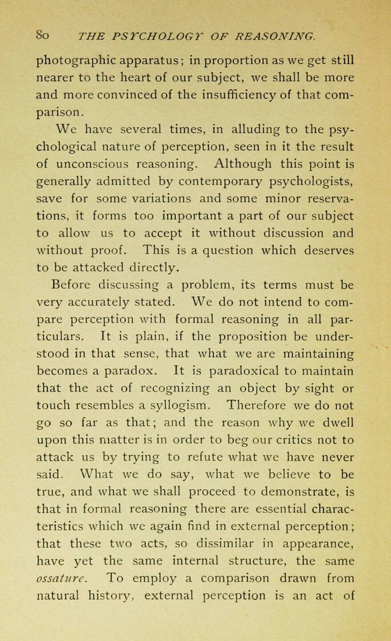 photographic apparatus; in proportion as we get still nearer to the heart of our subject, we shall be more and more convinced of the insufficiency of that com- parison. We have several times, in alluding to the psy- chological nature of perception, seen in it the result of unconscious reasoning. Although this point is generally admitted by contemporary psychologists, save for some variations and some minor reserva- tions, it forms too important a part of our subject to allow us to accept it without discussion and without proof. This is a question which deserves to be attacked directly. Before discussing a problem, its terms must be very accurately stated. We do not intend to com- pare perception with formal reasoning in all par- ticulars. It is plain, if the proposition be under- stood in that sense, that what we are maintaining becomes a paradox. It is paradoxical to maintain that the act of recognizing an object by sight or touch resembles a syllogism. Therefore we do not go so far as that; and the reason why we dwell upon this matter is in order to beg our critics not to attack us by trying to refute what we have never said. What we do say, what we believe to be true, and what we shall proceed to demonstrate, is that in formal reasoning there are essential charac- teristics which we again find in external perception; that these two acts, so dissimilar in appearance, have yet the same internal structure, the same ossaturc. To employ a comparison drawn from natural history, external perception is an act of