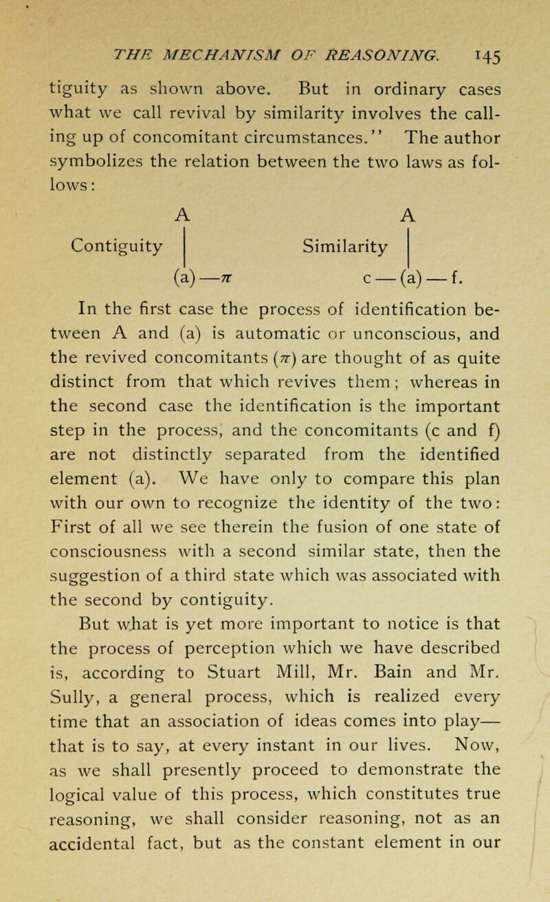tiguity as shown above. But in ordinary cases what we call revival by similarity involves the call- ing up of concomitant circumstances. The author symbolizes the relation between the two laws as fol- lows : A A Contiguity Similarity (a)— n c —(a) —f. In the first case the process of identification be- tween A and (a) is automatic or unconscious, and the revived concomitants (tt) are thought of as quite distinct from that which revives them; whereas in the second case the identification is the important step in the process, and the concomitants (c and f) are not distinctly separated from the identified element (a). We have only to compare this plan with our own to recognize the identity of the two: First of all we see therein the fusion of one state of consciousness with a second similar state, then the suggestion of a third state which was associated with the second by contiguity. But what is yet more important to notice is that the process of perception which we have described is, according to Stuart Mill, Mr. Bain and Mr. Sully, a general process, which is realized every time that an association of ideas comes into play— that is to say, at every instant in our lives. Now, as we shall presently proceed to demonstrate the logical value of this process, which constitutes true reasoning, we shall consider reasoning, not as an accidental fact, but as the constant element in our