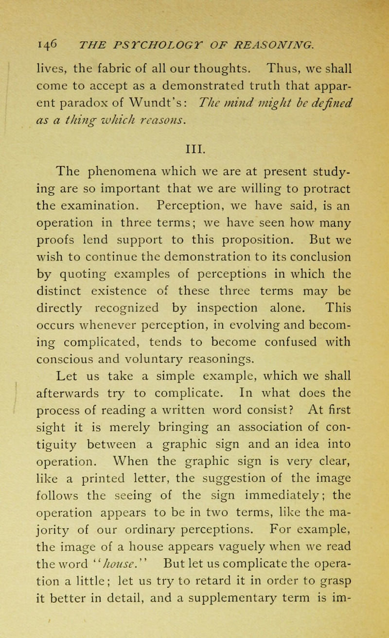 lives, the fabric of all our thoughts. Thus, we shall come to accept as a demonstrated truth that appar- ent paradox of Wundt's: The mind might be defined as a thing which reasons. III. The phenomena which we are at present study- ing are so important that we are willing to protract the examination. Perception, we have said, is an operation in three terms; we have seen how many proofs lend support to this proposition. But we wish to continue the demonstration to its conclusion by quoting examples of perceptions in which the distinct existence of these three terms may be directly recognized by inspection alone. This occurs whenever perception, in evolving and becom- ing complicated, tends to become confused with conscious and voluntary reasonings. Let us take a simple example, which we shall afterwards try to complicate. In what does the process of reading a written word consist? At first sight it is merely bringing an association of con- tiguity between a graphic sign and an idea into operation. When the graphic sign is very clear, like a printed letter, the suggestion of the image follows the seeing of the sign immediately; the operation appears to be in two terms, like the ma- jority of our ordinary perceptions. For example, the image of a house appears vaguely when we read the word '' house.'' But let us complicate the opera- tion a little; let us try to retard it in order to grasp it better in detail, and a supplementary term is im-
