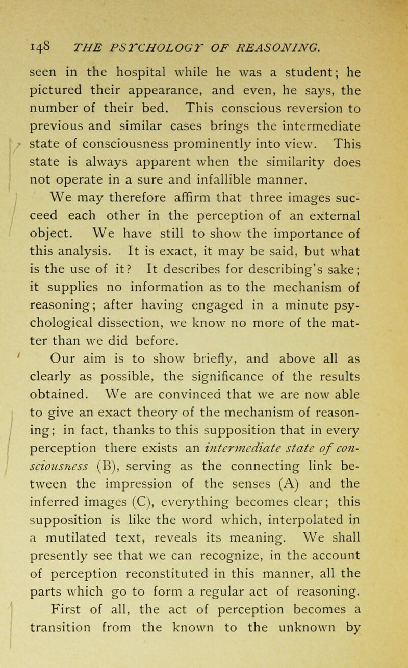 seen in the hospital while he was a student; he pictured their appearance, and even, he says, the number of their bed. This conscious reversion to previous and similar cases brings the intermediate • state of consciousness prominently into view. This state is always apparent when the similarity does not operate in a sure and infallible manner. We may therefore affirm that three images suc- ceed each other in the perception of an external object. We have still to show the importance of this analysis. It is exact, it may be said, but what is the use of it? It describes for describing's sake; it supplies no information as to the mechanism of reasoning; after having engaged in a minute psy- chological dissection, we know no more of the mat- ter than we did before. Our aim is to show briefly, and above all as clearly as possible, the significance of the results obtained. We are convinced that we are now able to give an exact theory of the mechanism of reason- ing; in fact, thanks to this supposition that in every perception there exists an intermediate state of con- sciousness (B), serving as the connecting link be- tween the impression of the senses (A) and the inferred images (C), everything becomes clear; this supposition is like the word which, interpolated in a mutilated text, reveals its meaning. We shall presently see that we can recognize, in the account of perception reconstituted in this manner, all the parts which go to form a regular act of reasoning. First of all, the act of perception becomes a transition from the known to the unknown by