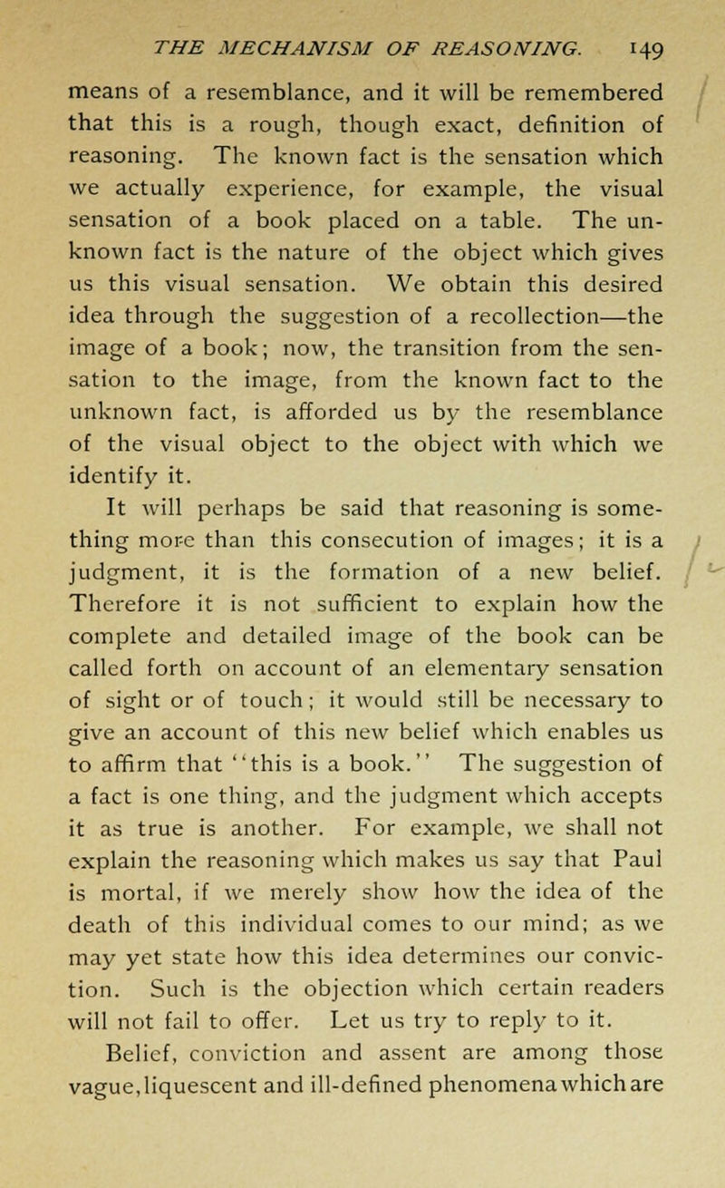 means of a resemblance, and it will be remembered that this is a rough, though exact, definition of reasoning. The known fact is the sensation which we actually experience, for example, the visual sensation of a book placed on a table. The un- known fact is the nature of the object which gives us this visual sensation. We obtain this desired idea through the suggestion of a recollection—the image of a book; now, the transition from the sen- sation to the image, from the known fact to the unknown fact, is afforded us by the resemblance of the visual object to the object with which we identify it. It will perhaps be said that reasoning is some- thing more than this consecution of images; it is a judgment, it is the formation of a new belief. Therefore it is not sufficient to explain how the complete and detailed image of the book can be called forth on account of an elementary sensation of sight or of touch; it would still be necessary to give an account of this new belief which enables us to affirm that this is a book. The suggestion of a fact is one thing, and the judgment which accepts it as true is another. For example, we shall not explain the reasoning which makes us say that Paul is mortal, if we merely show how the idea of the death of this individual comes to our mind; as we may yet state how this idea determines our convic- tion. Such is the objection which certain readers will not fail to offer. Let us try to reply to it. Belief, conviction and assent are among those vague, liquescent and ill-defined phenomena which are '