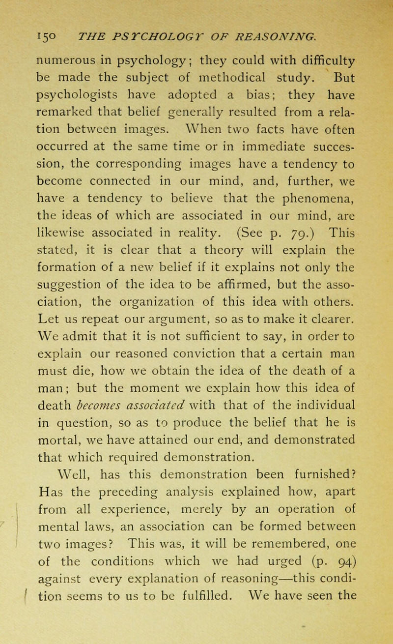 numerous in psychology; they could with difficulty be made the subject of methodical study. But psychologists have adopted a bias; they have remarked that belief generally resulted from a rela- tion between images. When two facts have often occurred at the same time or in immediate succes- sion, the corresponding images have a tendency to become connected in our mind, and, further, we have a tendency to believe that the phenomena, the ideas of which are associated in our mind, are likewise associated in reality. (See p. 79.) This stated, it is clear that a theory will explain the formation of a new belief if it explains not only the suggestion of the idea to be affirmed, but the asso- ciation, the organization of this idea with others. Let us repeat our argument, so as to make it clearer. We admit that it is not sufficient to say, in order to explain our reasoned conviction that a certain man must die, how we obtain the idea of the death of a man; but the moment we explain how this idea of death becomes associated with that of the individual in question, so as to produce the belief that he is mortal, we have attained our end, and demonstrated that which required demonstration. Well, has this demonstration been furnished? Has the preceding analysis explained how, apart from all experience, merely by an operation of mental laws, an association can be formed between two images? This was, it will be remembered, one of the conditions which we had urged (p. 94) against every explanation of reasoning—this condi- tion seems to us to be fulfilled. We have seen the