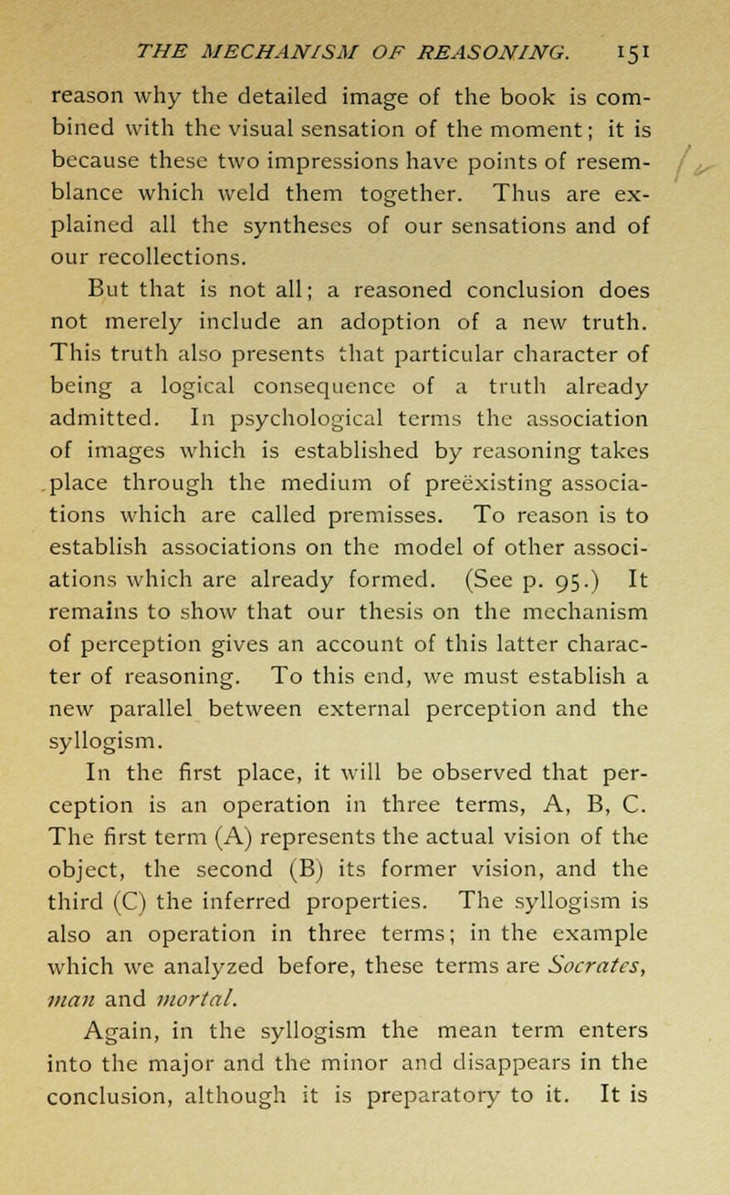 reason why the detailed image of the book is com- bined with the visual sensation of the moment; it is because these two impressions have points of resem- blance which weld them together. Thus are ex- plained all the syntheses of our sensations and of our recollections. But that is not all; a reasoned conclusion does not merely include an adoption of a new truth. This truth also presents that particular character of being a logical consequence of a truth already admitted. In psychological terms the association of images which is established by reasoning takes place through the medium of preexisting associa- tions which are called premisses. To reason is to establish associations on the model of other associ- ations which are already formed. (See p. 95.) It remains to show that our thesis on the mechanism of perception gives an account of this latter charac- ter of reasoning. To this end, we must establish a new parallel between external perception and the syllogism. In the first place, it will be observed that per- ception is an operation in three terms, A, B, C. The first term (A) represents the actual vision of the object, the second (B) its former vision, and the third (C) the inferred properties. The syllogism is also an operation in three terms; in the example which we analyzed before, these terms are Socrates, man and mortal. Again, in the syllogism the mean term enters into the major and the minor and disappears in the conclusion, although it is preparatory to it. It is