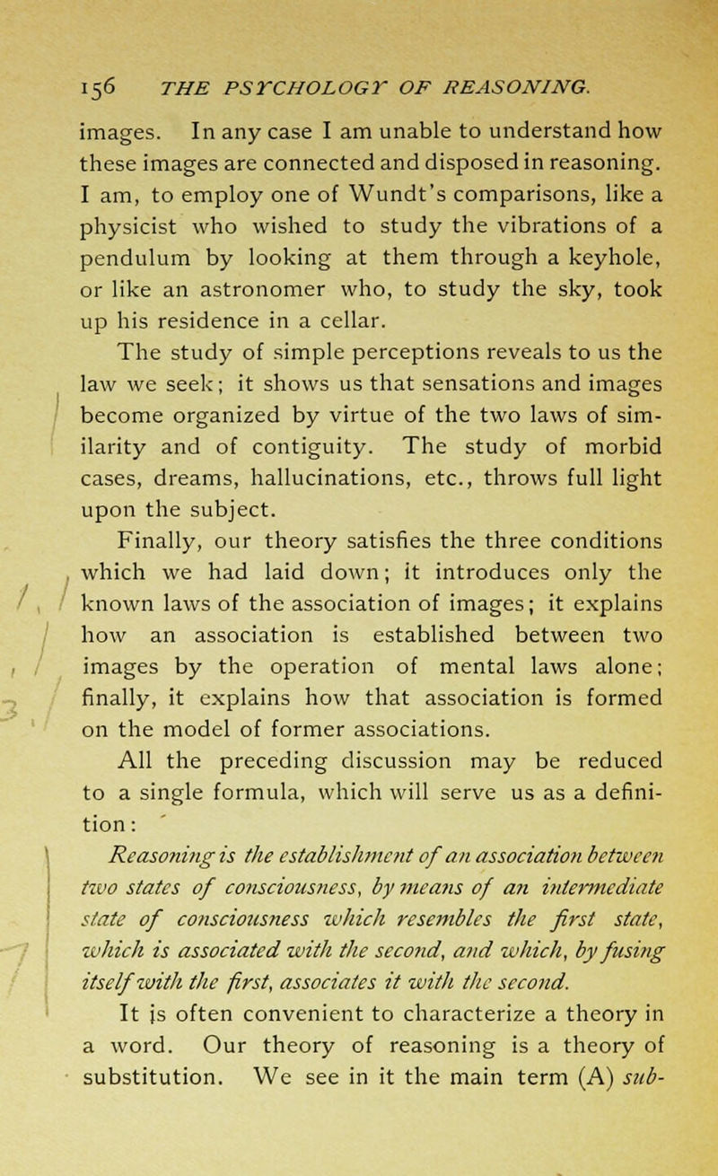 images. In any case I am unable to understand how these images are connected and disposed in reasoning. I am, to employ one of Wundt's comparisons, like a physicist who wished to study the vibrations of a pendulum by looking at them through a keyhole, or like an astronomer who, to study the sky, took up his residence in a cellar. The study of simple perceptions reveals to us the law we seek; it shows us that sensations and images become organized by virtue of the two laws of sim- ilarity and of contiguity. The study of morbid cases, dreams, hallucinations, etc., throws full light upon the subject. Finally, our theory satisfies the three conditions which we had laid down; it introduces only the known laws of the association of images; it explains how an association is established between two images by the operation of mental laws alone; finally, it explains how that association is formed on the model of former associations. All the preceding discussion may be reduced to a single formula, which will serve us as a defini- tion: Reasoning is the establishment of an association between tzvo states of consciousness, by means of an intermediate state of consciousness which resembles the first state, which is associated with the second, and which, by fusing itself with the first, associates it with the second. It js often convenient to characterize a theory in a word. Our theory of reasoning is a theory of substitution. We see in it the main term (A) sub-