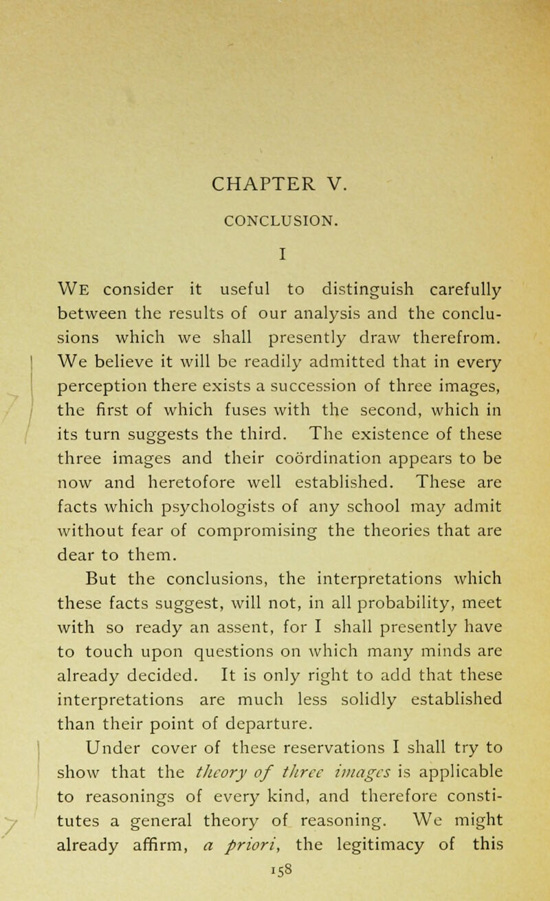 CHAPTER V. CONCLUSION. We consider it useful to distinguish carefully between the results of our analysis and the conclu- sions which we shall presently draw therefrom. We believe it will be readily admitted that in every perception there exists a succession of three images, the first of which fuses with the second, which in its turn suggests the third. The existence of these three images and their coordination appears to be now and heretofore well established. These are facts which psychologists of any school may admit without fear of compromising the theories that are dear to them. But the conclusions, the interpretations which these facts suggest, will not, in all probability, meet with so ready an assent, for I shall presently have to touch upon questions on which many minds are already decided. It is only right to add that these interpretations are much less solidly established than their point of departure. Under cover of these reservations I shall try to show that the theory of three images is applicable to reasonings of every kind, and therefore consti- tutes a general theory of reasoning. We might already affirm, a priori, the legitimacy of this