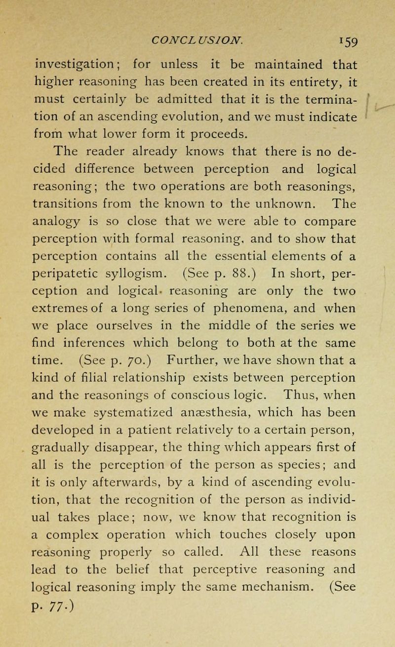 investigation; for unless it be maintained that higher reasoning has been created in its entirety, it must certainly be admitted that it is the termina- tion of an ascending evolution, and we must indicate from what lower form it proceeds. The reader already knows that there is no de- cided difference between perception and logical reasoning; the two operations are both reasonings, transitions from the known to the unknown. The analogy is so close that we were able to compare perception with formal reasoning, and to show that perception contains all the essential elements of a peripatetic syllogism. (See p. 88.) In short, per- ception and logical- reasoning are only the two extremes of a long series of phenomena, and when we place ourselves in the middle of the series we find inferences which belong to both at the same time. (See p. 70.) Further, we have shown that a kind of filial relationship exists between perception and the reasonings of conscious logic. Thus, when we make systematized anaesthesia, which has been developed in a patient relatively to a certain person, gradually disappear, the thing which appears first of all is the perception of the person as species; and it is only afterwards, by a kind of ascending evolu- tion, that the recognition of the person as individ- ual takes place; now, we know that recognition is a complex operation which touches closely upon reasoning properly so called. All these reasons lead to the belief that perceptive reasoning and logical reasoning imply the same mechanism. (See P- 77-)