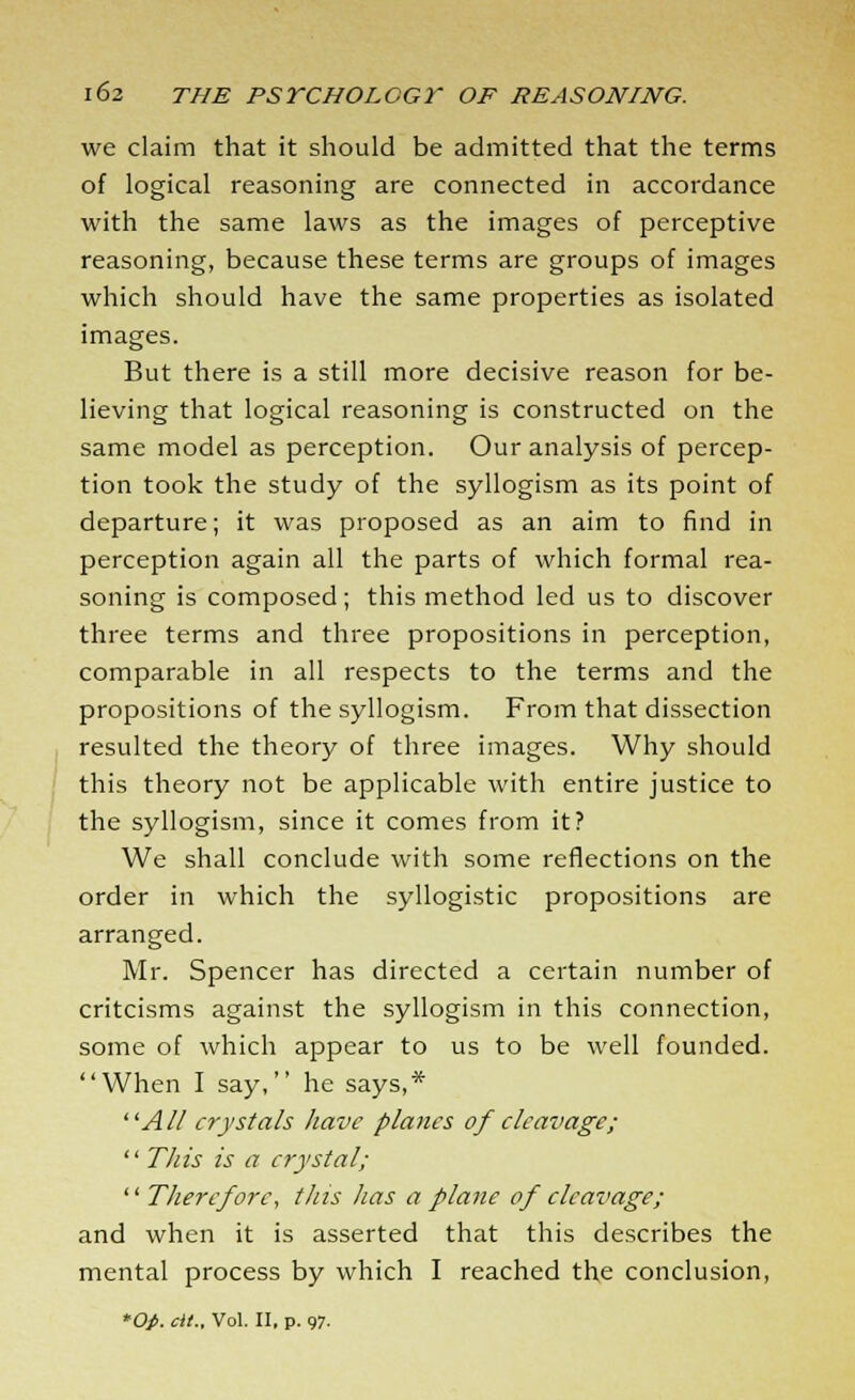 we claim that it should be admitted that the terms of logical reasoning are connected in accordance with the same laws as the images of perceptive reasoning, because these terms are groups of images which should have the same properties as isolated images. But there is a still more decisive reason for be- lieving that logical reasoning is constructed on the same model as perception. Our analysis of percep- tion took the study of the syllogism as its point of departure; it was proposed as an aim to find in perception again all the parts of which formal rea- soning is composed; this method led us to discover three terms and three propositions in perception, comparable in all respects to the terms and the propositions of the syllogism. From that dissection resulted the theory of three images. Why should this theory not be applicable with entire justice to the syllogism, since it comes from it? We shall conclude with some reflections on the order in which the syllogistic propositions are arranged. Mr. Spencer has directed a certain number of critcisms against the syllogism in this connection, some of which appear to us to be well founded. When I say, he says,* All crystals have planes of cleavage;  This is a crystal; ■Therefore, this has a plane of cleavage; and when it is asserted that this describes the mental process by which I reached the conclusion, Op. cit.. Vol. II, p. 97.