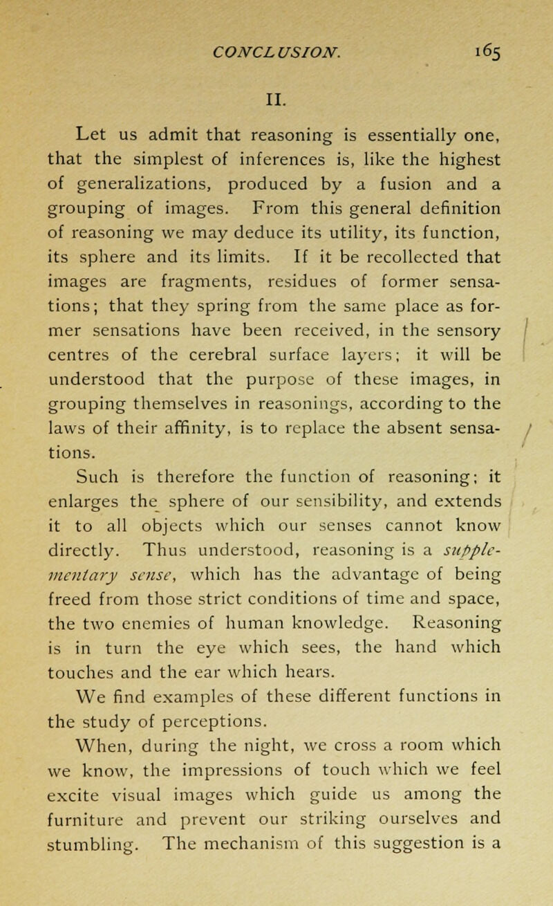 II. Let us admit that reasoning is essentially one, that the simplest of inferences is, like the highest of generalizations, produced by a fusion and a grouping of images. From this general definition of reasoning we may deduce its utility, its function, its sphere and its limits. If it be recollected that images are fragments, residues of former sensa- tions; that they spring from the same place as for- mer sensations have been received, in the sensory centres of the cerebral surface layers; it will be understood that the purpose of these images, in grouping themselves in reasonings, according to the laws of their affinity, is to replace the absent sensa- tions. Such is therefore the function of reasoning; it enlarges the sphere of our sensibility, and extends it to all objects which our senses cannot know directly. Thus understood, reasoning is a supple- mentary sense, which has the advantage of being freed from those strict conditions of time and space, the two enemies of human knowledge. Reasoning is in turn the eye which sees, the hand which touches and the ear which hears. We find examples of these different functions in the study of perceptions. When, during the night, we cross a room which we know, the impressions of touch which we feel excite visual images which guide us among the furniture and prevent our striking ourselves and stumbling. The mechanism of this suggestion is a