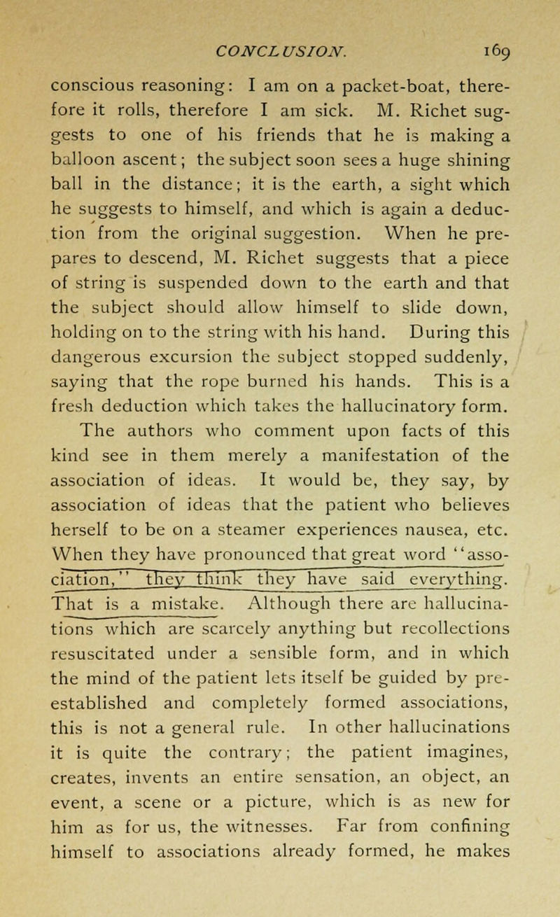 conscious reasoning: I am on a packet-boat, there- fore it rolls, therefore I am sick. M. Richet sug- gests to one of his friends that he is making a balloon ascent; the subject soon sees a huge shining ball in the distance; it is the earth, a sight which he suggests to himself, and which is again a deduc- tion from the original suggestion. When he pre- pares to descend, M. Richet suggests that a piece of string is suspended down to the earth and that the subject should allow himself to slide down, holding on to the string with his hand. During this dangerous excursion the subject stopped suddenly, saying that the rope burned his hands. This is a fresh deduction which takes the hallucinatory form. The authors who comment upon facts of this kind see in them merely a manifestation of the association of ideas. It would be, they say, by association of ideas that the patient who believes herself to be on a steamer experiences nausea, etc. When they have pronounced that great word asso- ciation. they___think~ they have said everything. That is a mistake. Although there are hallucina- tions which are scarcely anything but recollections resuscitated under a sensible form, and in which the mind of the patient lets itself be guided by pre- established and completely formed associations, this is not a general rule. In other hallucinations it is quite the contrary; the patient imagines, creates, invents an entire sensation, an object, an event, a scene or a picture, which is as new for him as for us, the witnesses. Far from confining himself to associations already formed, he makes