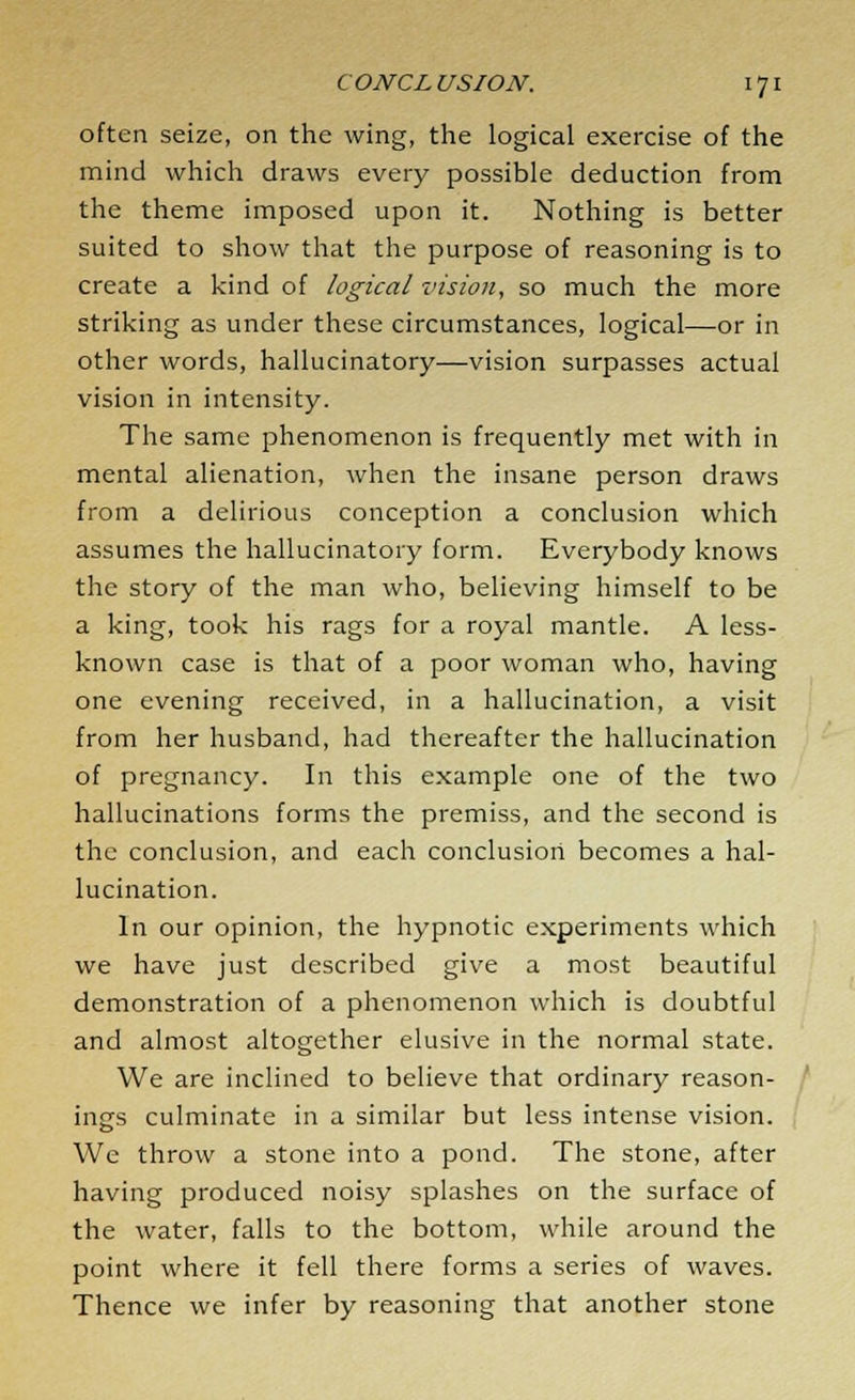 often seize, on the wing, the logical exercise of the mind which draws every possible deduction from the theme imposed upon it. Nothing is better suited to show that the purpose of reasoning is to create a kind of logical vision, so much the more striking as under these circumstances, logical—or in other words, hallucinatory—vision surpasses actual vision in intensity. The same phenomenon is frequently met with in mental alienation, when the insane person draws from a delirious conception a conclusion which assumes the hallucinatory form. Everybody knows the story of the man who, believing himself to be a king, took his rags for a royal mantle. A less- known case is that of a poor woman who, having one evening received, in a hallucination, a visit from her husband, had thereafter the hallucination of pregnancy. In this example one of the two hallucinations forms the premiss, and the second is the conclusion, and each conclusion becomes a hal- lucination. In our opinion, the hypnotic experiments which we have just described give a most beautiful demonstration of a phenomenon which is doubtful and almost altogether elusive in the normal state. We are inclined to believe that ordinary reason- ings culminate in a similar but less intense vision. We throw a stone into a pond. The stone, after having produced noisy splashes on the surface of the water, falls to the bottom, while around the point where it fell there forms a series of waves. Thence we infer by reasoning that another stone