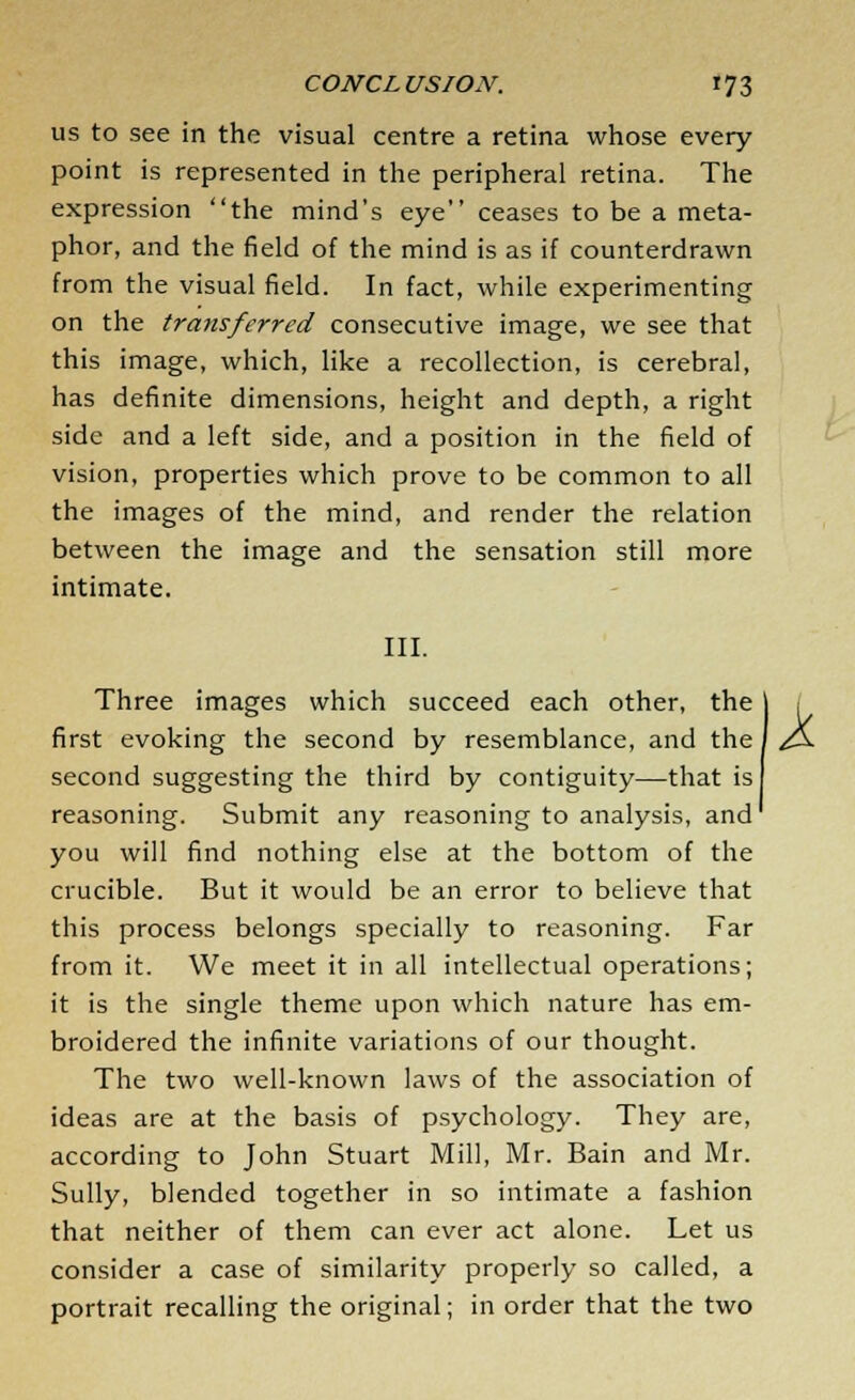 us to see in the visual centre a retina whose every point is represented in the peripheral retina. The expression the mind's eye ceases to be a meta- phor, and the field of the mind is as if counterdrawn from the visual field. In fact, while experimenting on the transferred consecutive image, we see that this image, which, like a recollection, is cerebral, has definite dimensions, height and depth, a right side and a left side, and a position in the field of vision, properties which prove to be common to all the images of the mind, and render the relation between the image and the sensation still more intimate. III. Three images which succeed each other, the first evoking the second by resemblance, and the second suggesting the third by contiguity—that is reasoning. Submit any reasoning to analysis, and you will find nothing else at the bottom of the crucible. But it would be an error to believe that this process belongs specially to reasoning. Far from it. We meet it in all intellectual operations; it is the single theme upon which nature has em- broidered the infinite variations of our thought. The two well-known laws of the association of ideas are at the basis of psychology. They are, according to John Stuart Mill, Mr. Bain and Mr. Sully, blended together in so intimate a fashion that neither of them can ever act alone. Let us consider a case of similarity properly so called, a portrait recalling the original; in order that the two k