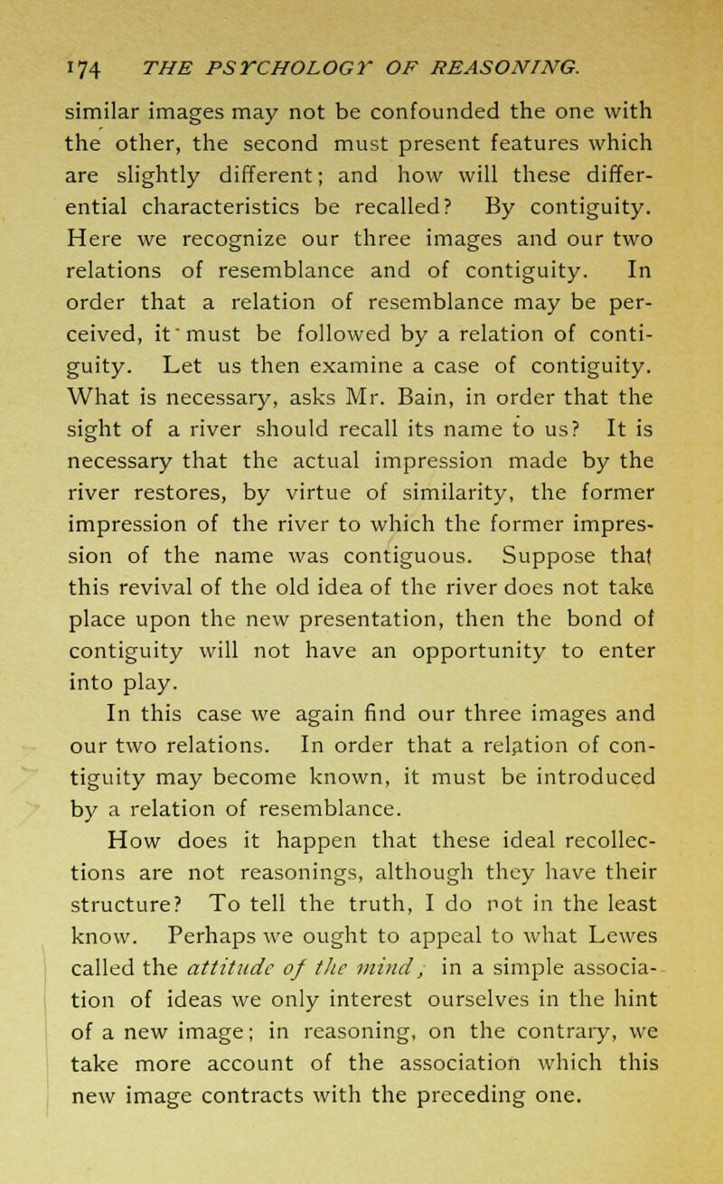 similar images may not be confounded the one with the other, the second must present features which are slightly different; and how will these differ- ential characteristics be recalled? By contiguity. Here we recognize our three images and our two relations of resemblance and of contiguity. In order that a relation of resemblance may be per- ceived, it must be followed by a relation of conti- guity. Let us then examine a case of contiguity. What is necessary, asks Mr. Bain, in order that the sight of a river should recall its name to us? It is necessary that the actual impression made by the river restores, by virtue of similarity, the former impression of the river to which the former impres- sion of the name was contiguous. Suppose that this revival of the old idea of the river does not take place upon the new presentation, then the bond of contiguity will not have an opportunity to enter into play. In this case we again find our three images and our two relations. In order that a relation of con- tiguity may become known, it must be introduced by a relation of resemblance. How does it happen that these ideal recollec- tions are not reasonings, although they have their structure? To tell the truth, I do not in the least know. Perhaps we ought to appeal to what Lewes called the attitude of the mind; in a simple associa- tion of ideas we only interest ourselves in the hint of a new image; in reasoning, on the contrary, we take more account of the association which this new image contracts with the preceding one.