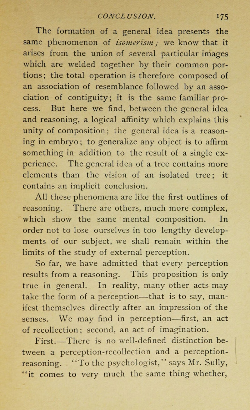 The formation of a general idea presents the same phenomenon of isomerism; we know that it arises from the union of several particular images which are welded together by their common por- tions; the total operation is therefore composed of an association of resemblance followed by an asso- ciation of contiguity; it is the same familiar pro- cess. But here we find, between the general idea and reasoning, a logical affinity which explains this unity of composition; the general idea is a reason- ing in embryo; to generalize any object is to affirm something in addition to the result of a single ex- perience. The general idea of a tree contains more elements than the vision of an isolated tree; it contains an implicit conclusion. All these phenomena are like the first outlines of reasoning. There are others, much more complex, which show the same mental composition. In order not to lose ourselves in too lengthy develop- ments of our subject, we shall remain within the limits of the study of external perception. So far, we have admitted that every perception results from a reasoning. This proposition is only true in general. In reality, many other acts may take the form of a perception—that is to say, man- ifest themselves directly after an impression of the senses. We may find in perception—first, an act of recollection; second, an act of imagination. First.—There is no well-defined distinction be- tween a perception-recollection and a perception- reasoning. To the psychologist, says Mr. Sully, it comes to very much the same thing whether,