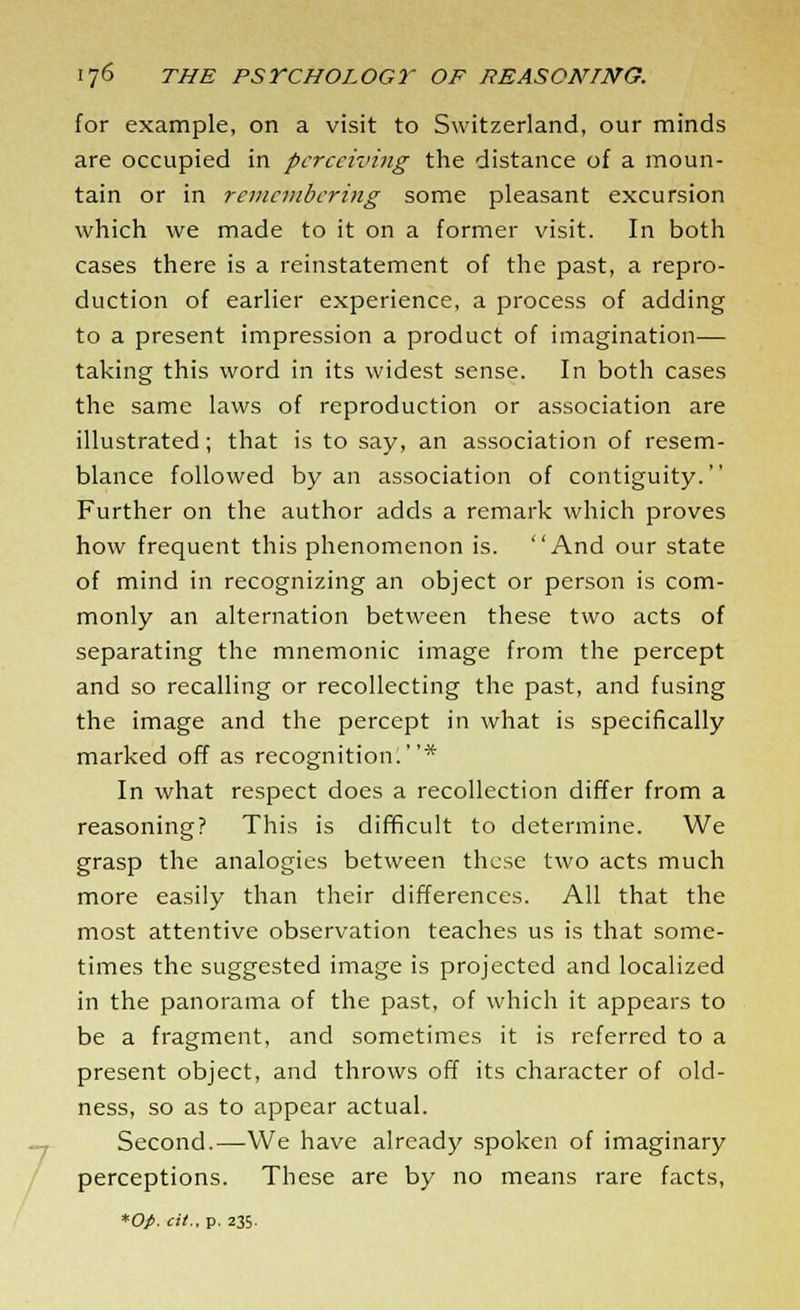 7 for example, on a visit to Switzerland, our minds are occupied in perceiving the distance of a moun- tain or in remembering some pleasant excursion which we made to it on a former visit. In both cases there is a reinstatement of the past, a repro- duction of earlier experience, a process of adding to a present impression a product of imagination— taking this word in its widest sense. In both cases the same laws of reproduction or association are illustrated; that is to say, an association of resem- blance followed by an association of contiguity. Further on the author adds a remark which proves how frequent this phenomenon is. And our state of mind in recognizing an object or person is com- monly an alternation between these two acts of separating the mnemonic image from the percept and so recalling or recollecting the past, and fusing the image and the percept in what is specifically marked off as recognition!* In what respect does a recollection differ from a reasoning? This is difficult to determine. We grasp the analogies between these two acts much more easily than their differences. All that the most attentive observation teaches us is that some- times the suggested image is projected and localized in the panorama of the past, of which it appears to be a fragment, and sometimes it is referred to a present object, and throws off its character of old- ness, so as to appear actual. Second.—We have already spoken of imaginary perceptions. These are by no means rare facts,