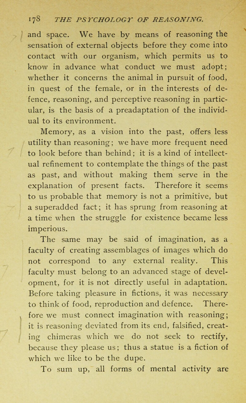 and space. We have by means of reasoning the sensation of external objects before they come into contact with our organism, which permits us to know in advance what conduct we must adopt; whether it concerns the animal in pursuit of food, in quest of the female, or in the interests of de- fence, reasoning, and perceptive reasoning in partic- ular, is the basis of a preadaptation of the individ- ual to its environment. Memory, as a vision into the past, offers less utility than reasoning; we have more frequent need to look before than behind; it is a kind of intellect- ual refinement to contemplate the things of the past as past, and without making them serve in the explanation of present facts. Therefore it seems to us probable that memory is not a primitive, but a superadded fact; it has sprung from reasoning at a time when the struggle for existence became less imperious. The same may be said of imagination, as a faculty of creating assemblages of images which do not correspond to any external reality. This faculty must belong to an advanced stage of devel- opment, for it is not directly useful in adaptation. Before taking pleasure in fictions, it was necessary to think of food, reproduction and defence. There- fore we must connect imagination with reasoning; it is reasoning deviated from its end, falsified, creat- ing chimeras which we do not seek to rectify, because they please us; thus a statue is a fiction of which we like to be the dupe. To sum up, all forms of mental activity are