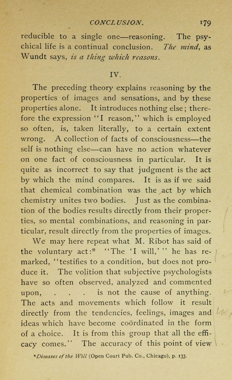 reducible to a single one—reasoning. The psy- chical life is a continual conclusion. The mind, as Wundt says, is a thing which reasons. IV. The preceding theory explains reasoning by the properties of images and sensations, and by these properties alone. It introduces nothing else; there- fore the expression I reason, which is employed so often, is, taken literally, to a certain extent wrong. A collection of facts of consciousness—the self is nothing else—can have no action whatever on one fact of consciousness in particular. It is quite as incorrect to say that judgment is the act by which the mind compares. It is as if we said that chemical combination was the act by which chemistry unites two bodies. Just as the combina- tion of the bodies results directly from their proper- ties, so mental combinations, and reasoning in par- ticular, result directly from the properties of images. We may here repeat what M. Ribot has said of the voluntary act:* The 'I will,'  he has re- marked, testifies to a condition, but does not pro- duce it. The volition that subjective psychologists have so often observed, analyzed and commented upon, ... is not the cause of anything. The acts and movements which follow it result directly from the tendencies, feelings, images and ideas which have become coordinated in the form of a choice. It is from this group that all the effi- cacy comes. The accuracy of this point of view *Diseasesofthe Will (Open Court Pub. Co.. Chicago), p. 133.