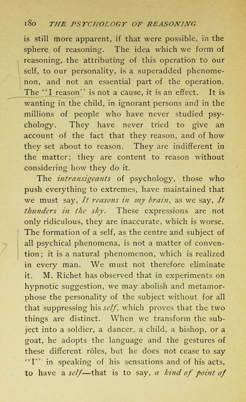 is still more apparent, if that were possible, in the sphere of reasoning. The idea which we form of reasoning, the attributing of this operation to our self, to our personality, is a superadded phenome- non, and not an essential part of the operation. The I reason is not a cause, it is an effect. It is wanting in the child, in ignorant persons and in the millions of people who have never studied psy- chology. They have never tried to give an account of the fact that they reason, and of how they set about to reason. They are indifferent in the matter; they are content to reason without considering how they do it. The intransigcants of psychology, those who push everything to extremes, have maintained that we must say, It reasons in my brain, as we say, // thunders in the sky. These expressions are not only ridiculous, they are inaccurate, which is worse. The formation of a self, as the centre and subject of all psychical phenomena, is not a matter of conven- tion ; it is a natural phenomenon, which is realized in every man. We must not therefore eliminate it. M. Richet has observed that in experiments on hypnotic suggestion, we may abolish and metamor- phose the personality of the subject without for all that suppressing his self, which proves that the two things are distinct. When we transform the sub- ject into a soldier, a dancer, a child, a bishop, or a goat, he adopts the language and the gestures of these different roles, but he does not cease to say I in speaking of his sensations and of his acts, to have a self—that is to say, a kind of point of