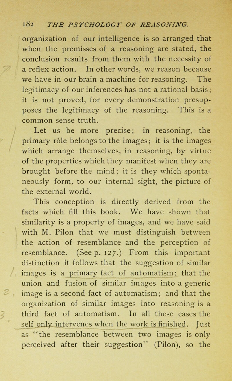 organization of our intelligence is so arranged that when the premisses of a reasoning are stated, the conclusion results from them with the necessity of a reflex action. In other words, we reason because we have in our brain a machine for reasoning. The legitimacy of our inferences has not a rational basis; it is not proved, for every demonstration presup- poses the legitimacy of the reasoning. This is a common sense truth. Let us be more precise; in reasoning, the primary role belongs to the images; it is the images which arrange themselves, in reasoning, by virtue of the properties which they manifest when they are brought before the mind; it is they which sponta- neously form, to our internal sight, the picture of the external world. This conception is directly derived from the facts which fill this book. We have shown that similarity is a property of images, and we have said with M. Pilon that we must distinguish between the action of resemblance and the perception of resemblance. (Seep. 127.) From this important distinction it follows that the suggestion of similar images is a primary fact of automatism; that the union and fusion of similar images into a generic image is a second fact of automatism; and that the organization of similar images into reasoning is a third fact of automatism. In all these cases the self only intervenes when the work is finished. Just as the resemblance between two images is only perceived after their suggestion (Pilon), so the