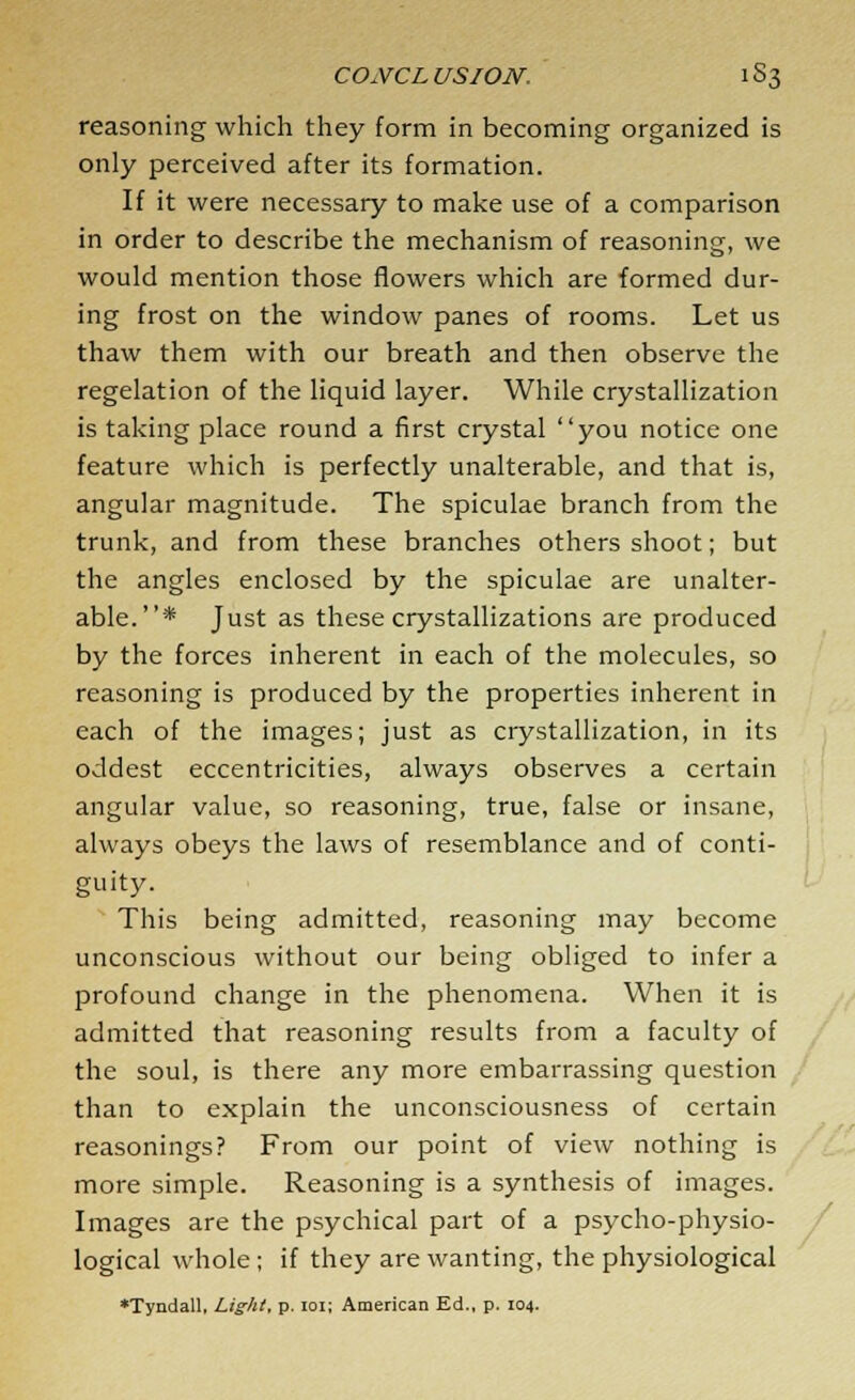 reasoning which they form in becoming organized is only perceived after its formation. If it were necessary to make use of a comparison in order to describe the mechanism of reasoning, we would mention those flowers which are formed dur- ing frost on the window panes of rooms. Let us thaw them with our breath and then observe the regelation of the liquid layer. While crystallization is taking place round a first crystal you notice one feature which is perfectly unalterable, and that is, angular magnitude. The spiculae branch from the trunk, and from these branches others shoot; but the angles enclosed by the spiculae are unalter- able.* Just as these crystallizations are produced by the forces inherent in each of the molecules, so reasoning is produced by the properties inherent in each of the images; just as crystallization, in its oddest eccentricities, always observes a certain angular value, so reasoning, true, false or insane, always obeys the laws of resemblance and of conti- guity. This being admitted, reasoning may become unconscious without our being obliged to infer a profound change in the phenomena. When it is admitted that reasoning results from a faculty of the soul, is there any more embarrassing question than to explain the unconsciousness of certain reasonings? From our point of view nothing is more simple. Reasoning is a synthesis of images. Images are the psychical part of a psycho-physio- logical whole ; if they are wanting, the physiological •Tyndall, Light, p. 101; American Ed., p. 104.