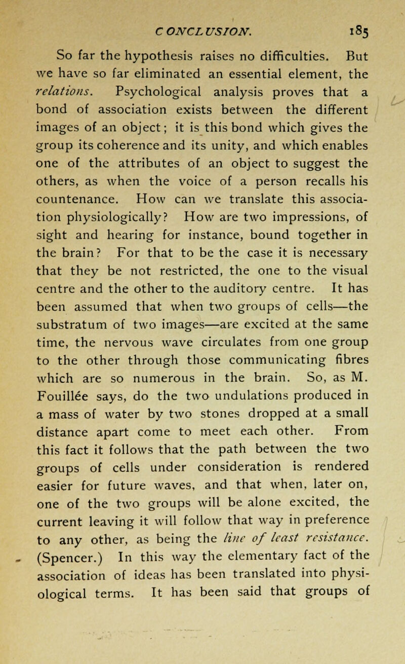 So far the hypothesis raises no difficulties. But we have so far eliminated an essential element, the relations. Psychological analysis proves that a bond of association exists between the different images of an object; it is this bond which gives the group its coherence and its unity, and which enables one of the attributes of an object to suggest the others, as when the voice of a person recalls his countenance. How can we translate this associa- tion physiologically? How are two impressions, of sight and hearing for instance, bound together in the brain? For that to be the case it is necessary that they be not restricted, the one to the visual centre and the other to the auditory centre. It has been assumed that when two groups of cells—the substratum of two images—are excited at the same time, the nervous wave circulates from one group to the other through those communicating fibres which are so numerous in the brain. So, as M. Fouillee says, do the two undulations produced in a mass of water by two stones dropped at a small distance apart come to meet each other. From this fact it follows that the path between the two groups of cells under consideration is rendered easier for future waves, and that when, later on, one of the two groups will be alone excited, the current leaving it will follow that way in preference to any other, as being the line of least resistance. (Spencer.) In this way the elementary fact of the association of ideas has been translated into physi- ological terms. It has been said that groups of