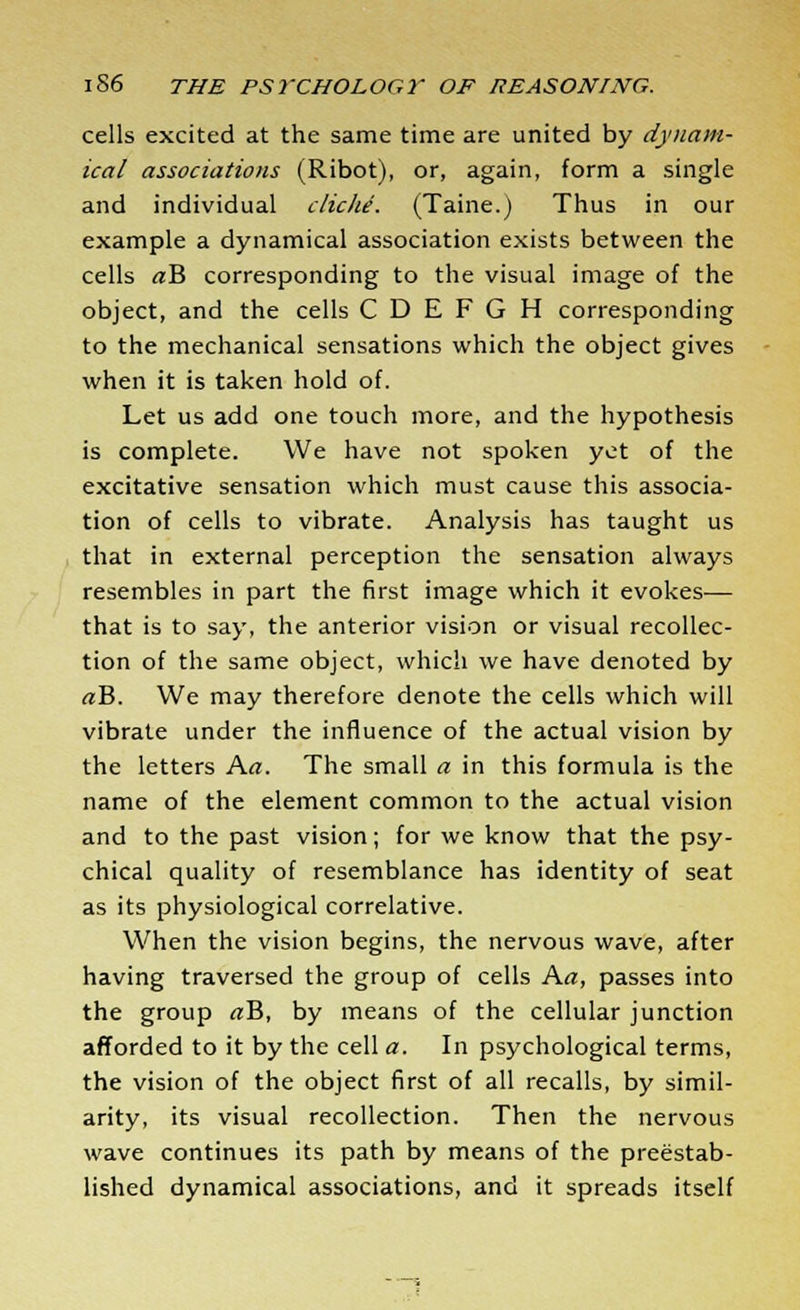 cells excited at the same time are united by dynam- ical associations (Ribot), or, again, form a single and individual cliche. (Taine.) Thus in our example a dynamical association exists between the cells rtB corresponding to the visual image of the object, and the cells C D E F G H corresponding to the mechanical sensations which the object gives when it is taken hold of. Let us add one touch more, and the hypothesis is complete. We have not spoken yet of the excitative sensation which must cause this associa- tion of cells to vibrate. Analysis has taught us that in external perception the sensation always resembles in part the first image which it evokes— that is to say, the anterior vision or visual recollec- tion of the same object, which we have denoted by <rB. We may therefore denote the cells which will vibrate under the influence of the actual vision by the letters Art. The small a in this formula is the name of the element common to the actual vision and to the past vision; for we know that the psy- chical quality of resemblance has identity of seat as its physiological correlative. When the vision begins, the nervous wave, after having traversed the group of cells Aa, passes into the group «B, by means of the cellular junction afforded to it by the cell a. In psychological terms, the vision of the object first of all recalls, by simil- arity, its visual recollection. Then the nervous wave continues its path by means of the preestab- lished dynamical associations, and it spreads itself